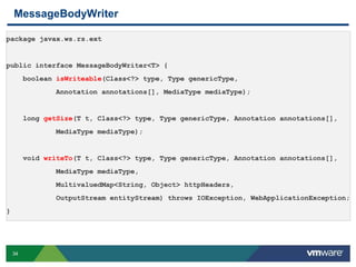 34
MessageBodyWriter
package javax.ws.rs.ext
public interface MessageBodyWriter<T> {
boolean isWriteable(Class<?> type, Type genericType,
Annotation annotations[], MediaType mediaType);
long getSize(T t, Class<?> type, Type genericType, Annotation annotations[],
MediaType mediaType);
void writeTo(T t, Class<?> type, Type genericType, Annotation annotations[],
MediaType mediaType,
MultivaluedMap<String, Object> httpHeaders,
OutputStream entityStream) throws IOException, WebApplicationException;
}
 