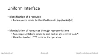 Uniform Interface
• Identification of a resource
• Each resource should be identified by an Id (api/books/{id})
• Manipulation of resources through representations
• Same representations should be sent back as are received via API
• Uses the standard HTTP verbs for the operation
http://codewala.net @code_wala https://www.facebook.com/codewala
 