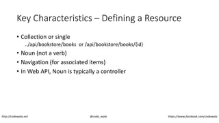 Key Characteristics – Defining a Resource
• Collection or single
../api/bookstore/books or /api/bookstore/books/{id}
• Noun (not a verb)
• Navigation (for associated items)
• In Web API, Noun is typically a controller
http://codewala.net @code_wala https://www.facebook.com/codewala
 
