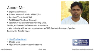 About Me
• Brij Bhushan Mishra
• 5 times Microsoft MVP - ASP.NET/IIS
• Architect/Consultant/ SME
• Avid Blogger/ Author/ Reviewer
• Speaker at top Conferences including GIDS,
TechEd, C# Corner Conference and many more
• Work closely with various organizations as SME, Content developer, Speaker,
Community Tech Reviewer
• http://codewala.net
• @code_wala
• https://www.facebook.com/codewala
http://codewala.net @code_wala https://www.facebook.com/codewala
 