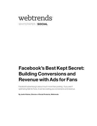®




WHITEPAPER / SOCIAL




Facebook’s Best Kept Secret:
Building Conversions and
Revenue with Ads for Fans
Facebook advertising is about much more than posting. If you aren’t
optimizing Ads for Fans, it can be costing you conversions and revenue.

By Justin Kistner, Director of Social Products, Webtrends
 