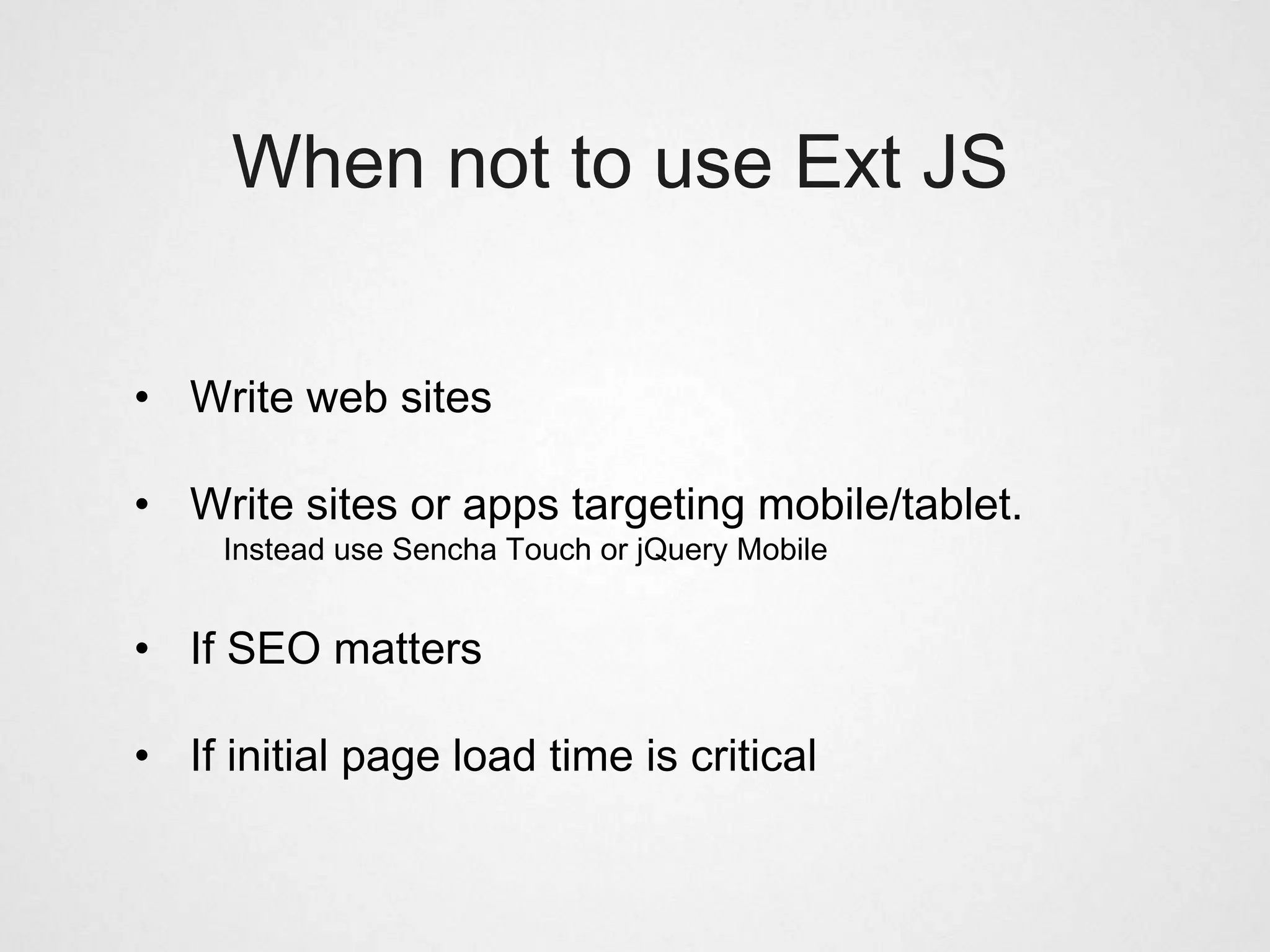 When not to use Ext JS


• Write web sites

• Write sites or apps targeting mobile/tablet.
     Instead use Sencha Touch or jQuery Mobile


• If SEO matters

• If initial page load time is critical
 