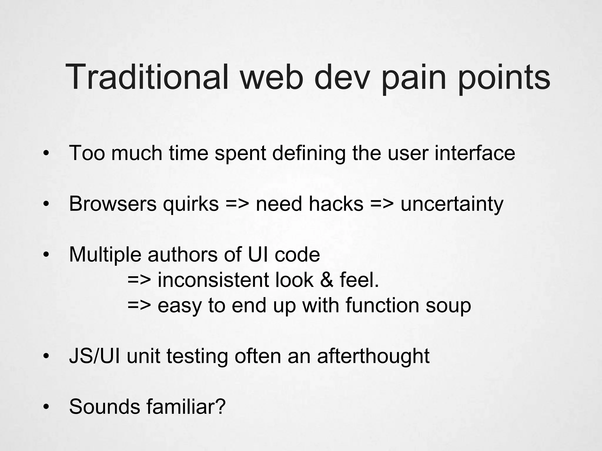 Traditional web dev pain points

• Too much time spent defining the user interface

• Browsers quirks => need hacks => uncertainty

• Multiple authors of UI code
        => inconsistent look & feel.
        => easy to end up with function soup

• JS/UI unit testing often an afterthought

• Sounds familiar?
 