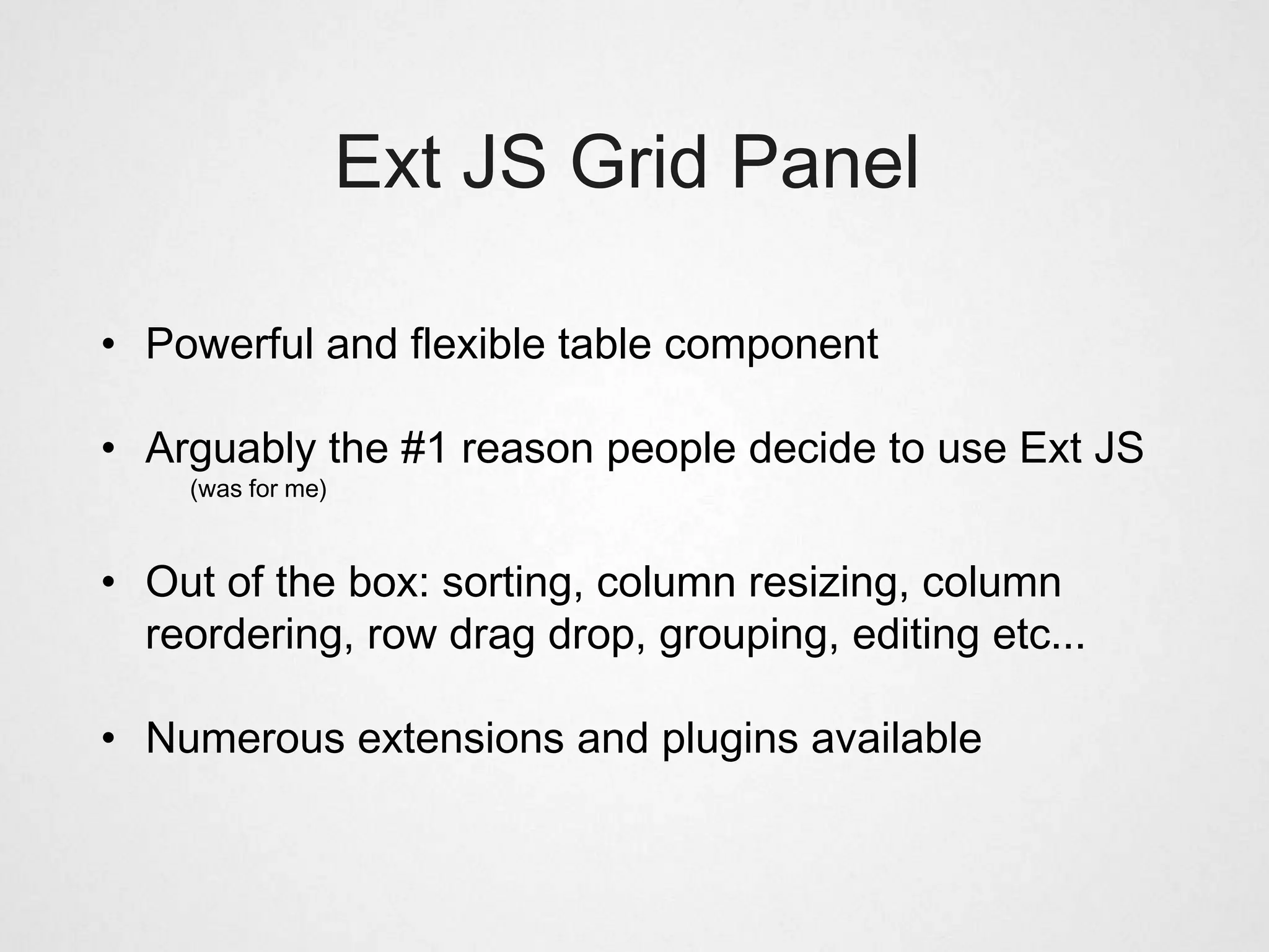 Ext JS Grid Panel

• Powerful and flexible table component

• Arguably the #1 reason people decide to use Ext JS
    (was for me)



• Out of the box: sorting, column resizing, column
  reordering, row drag drop, grouping, editing etc...

• Numerous extensions and plugins available
 