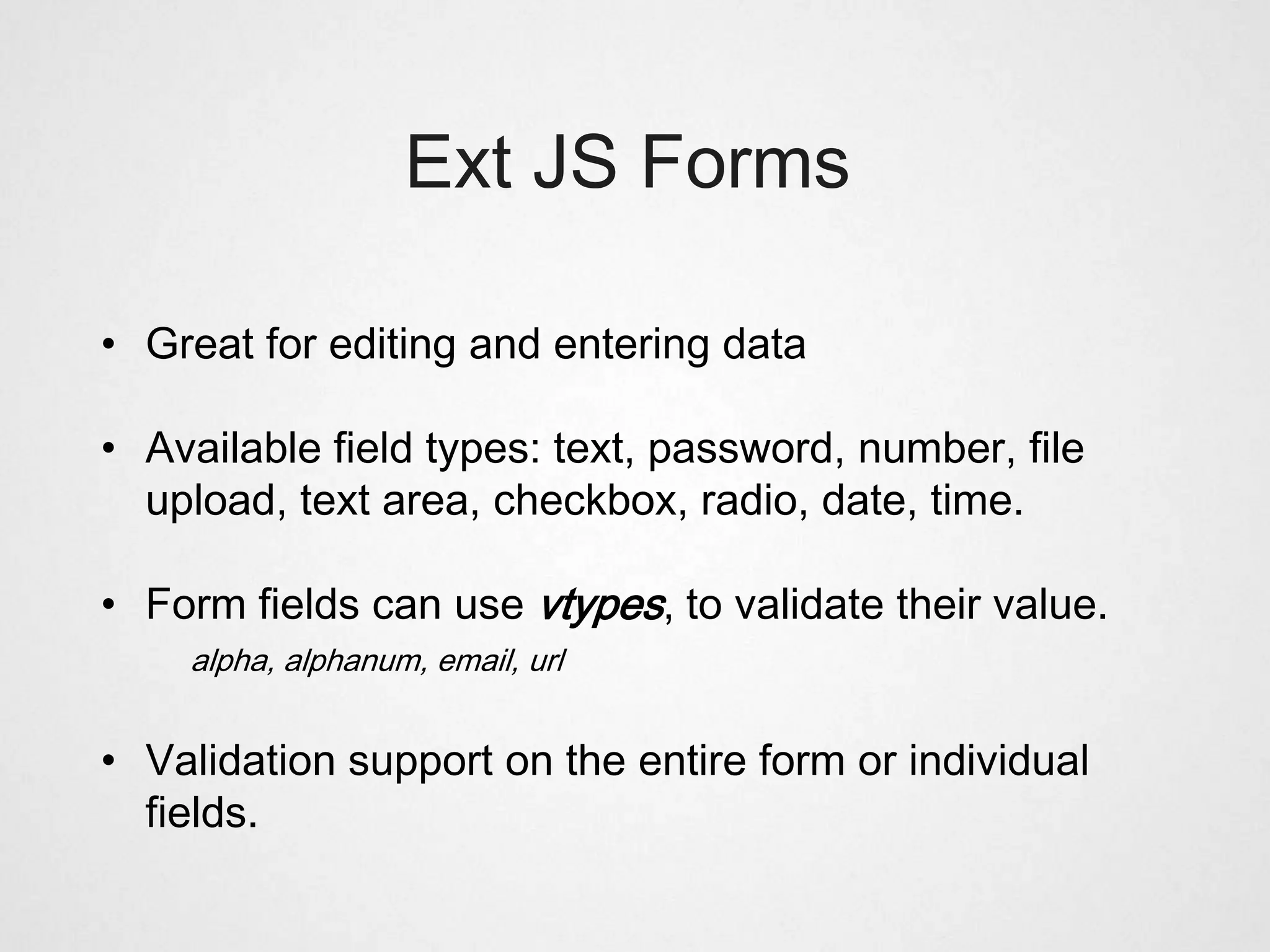 Ext JS Forms

• Great for editing and entering data

• Available field types: text, password, number, file
  upload, text area, checkbox, radio, date, time.

• Form fields can use vtypes, to validate their value.
    alpha, alphanum, email, url


• Validation support on the entire form or individual
  fields.
 
