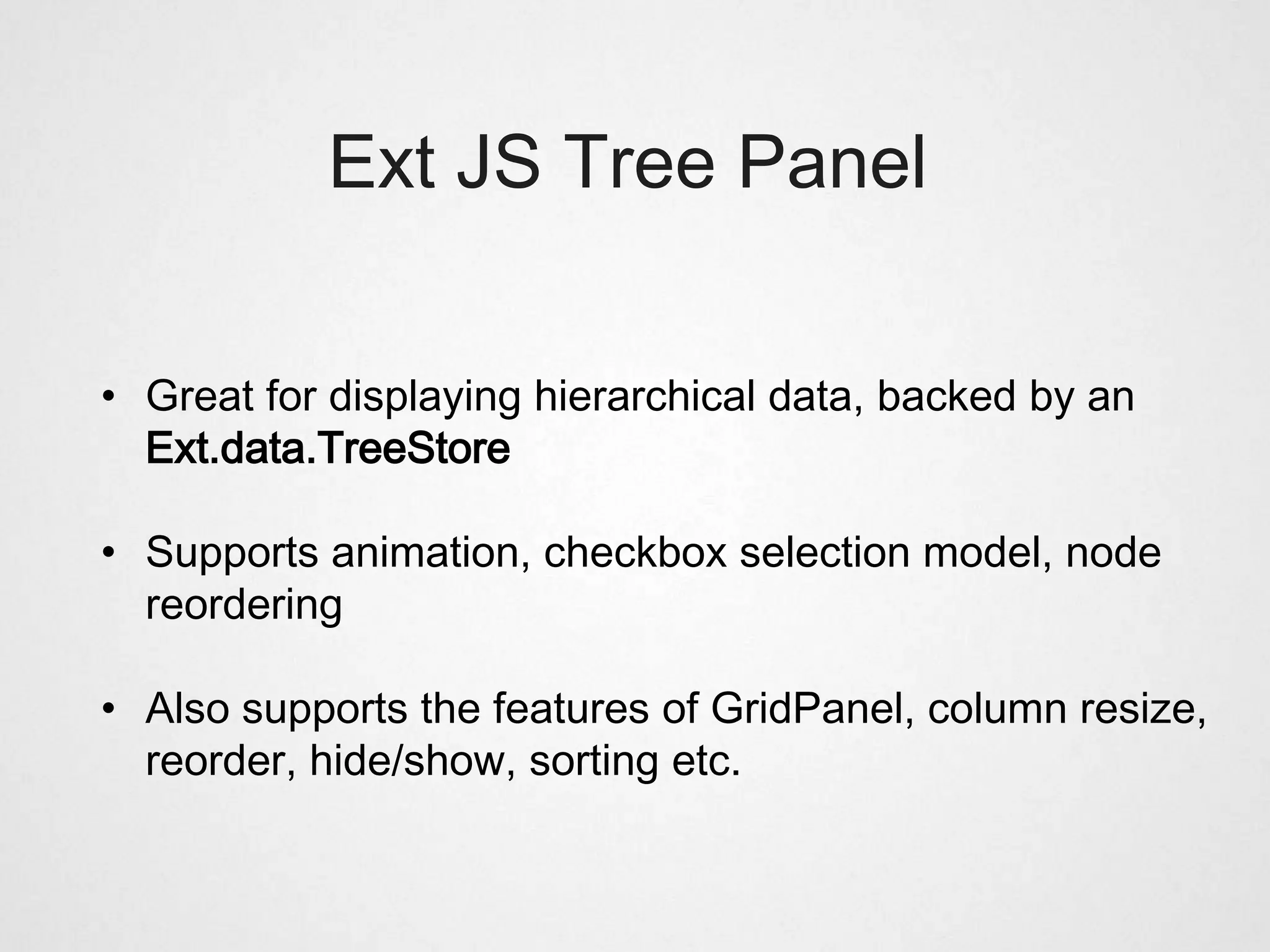 Ext JS Tree Panel

• Great for displaying hierarchical data, backed by an
  Ext.data.TreeStore

• Supports animation, checkbox selection model, node
  reordering

• Also supports the features of GridPanel, column resize,
  reorder, hide/show, sorting etc.
 