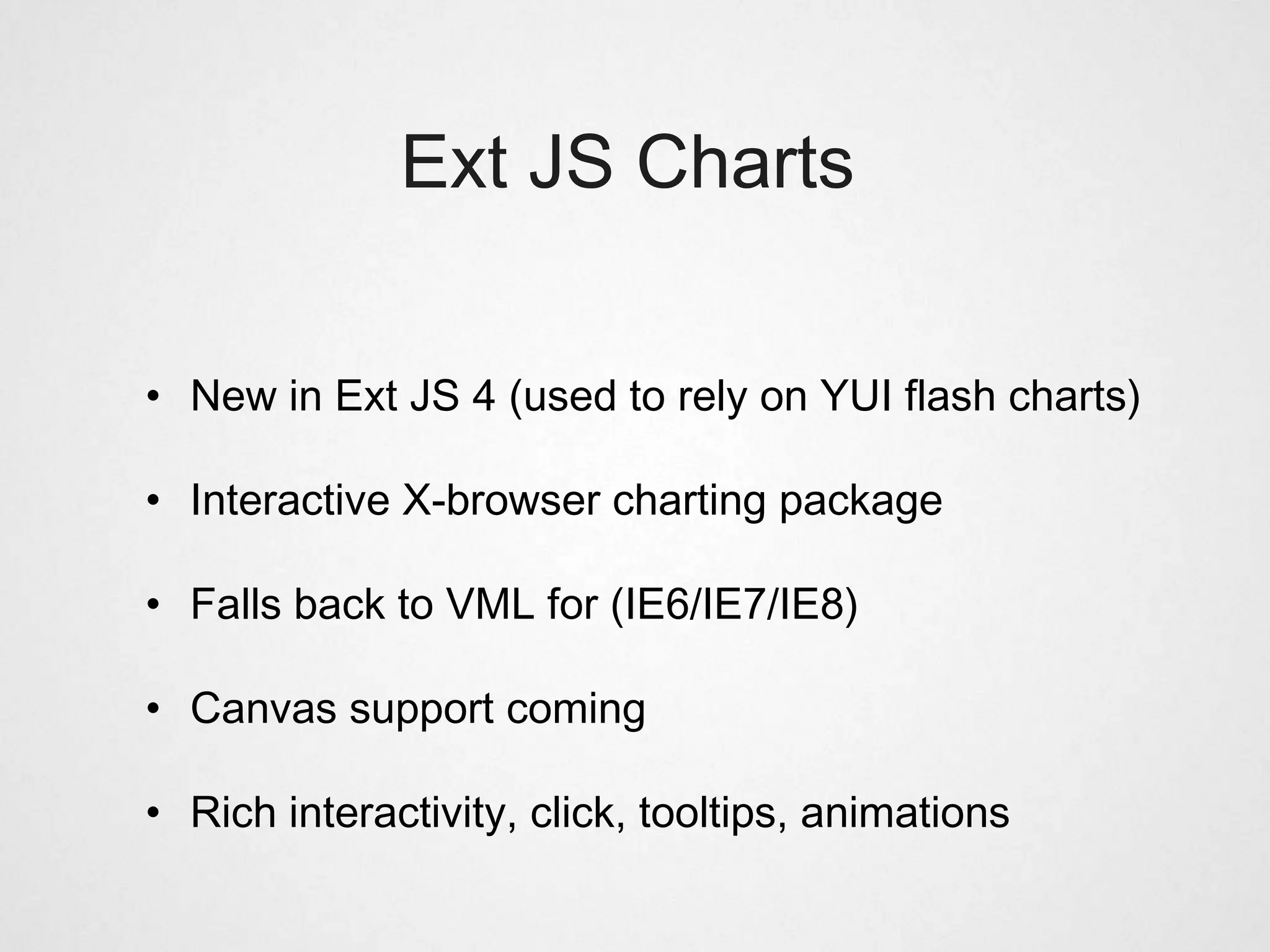 Ext JS Charts

• New in Ext JS 4 (used to rely on YUI flash charts)

• Interactive X-browser charting package

• Falls back to VML for (IE6/IE7/IE8)

• Canvas support coming

• Rich interactivity, click, tooltips, animations
 