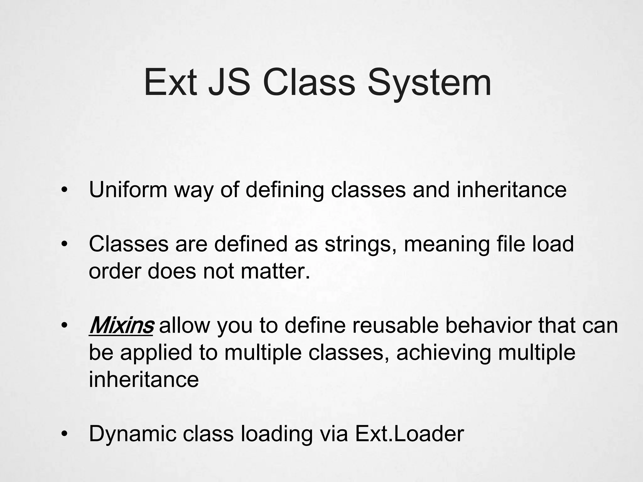 Ext JS Class System

• Uniform way of defining classes and inheritance

• Classes are defined as strings, meaning file load
  order does not matter.

• Mixins allow you to define reusable behavior that can
  be applied to multiple classes, achieving multiple
  inheritance

• Dynamic class loading via Ext.Loader
 