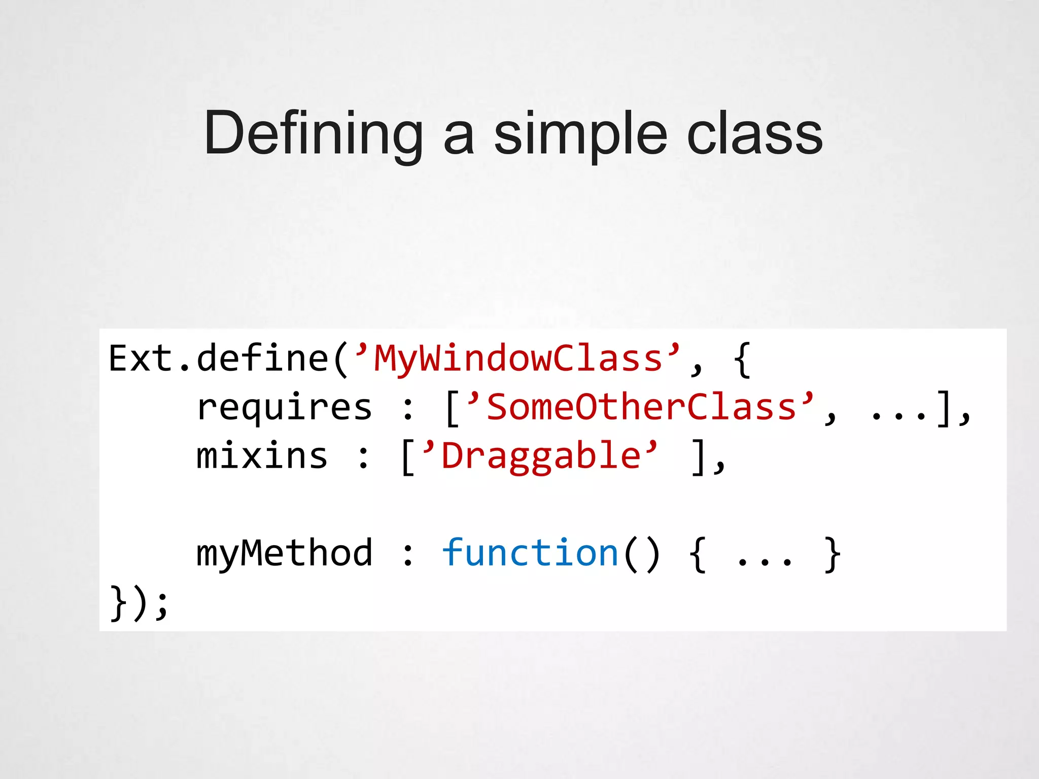 Defining a simple class


Ext.define(’MyWindowClass’, {
    requires : [’SomeOtherClass’, ...],
    mixins : [’Draggable’ ],

      myMethod : function() { ... }
});
 
