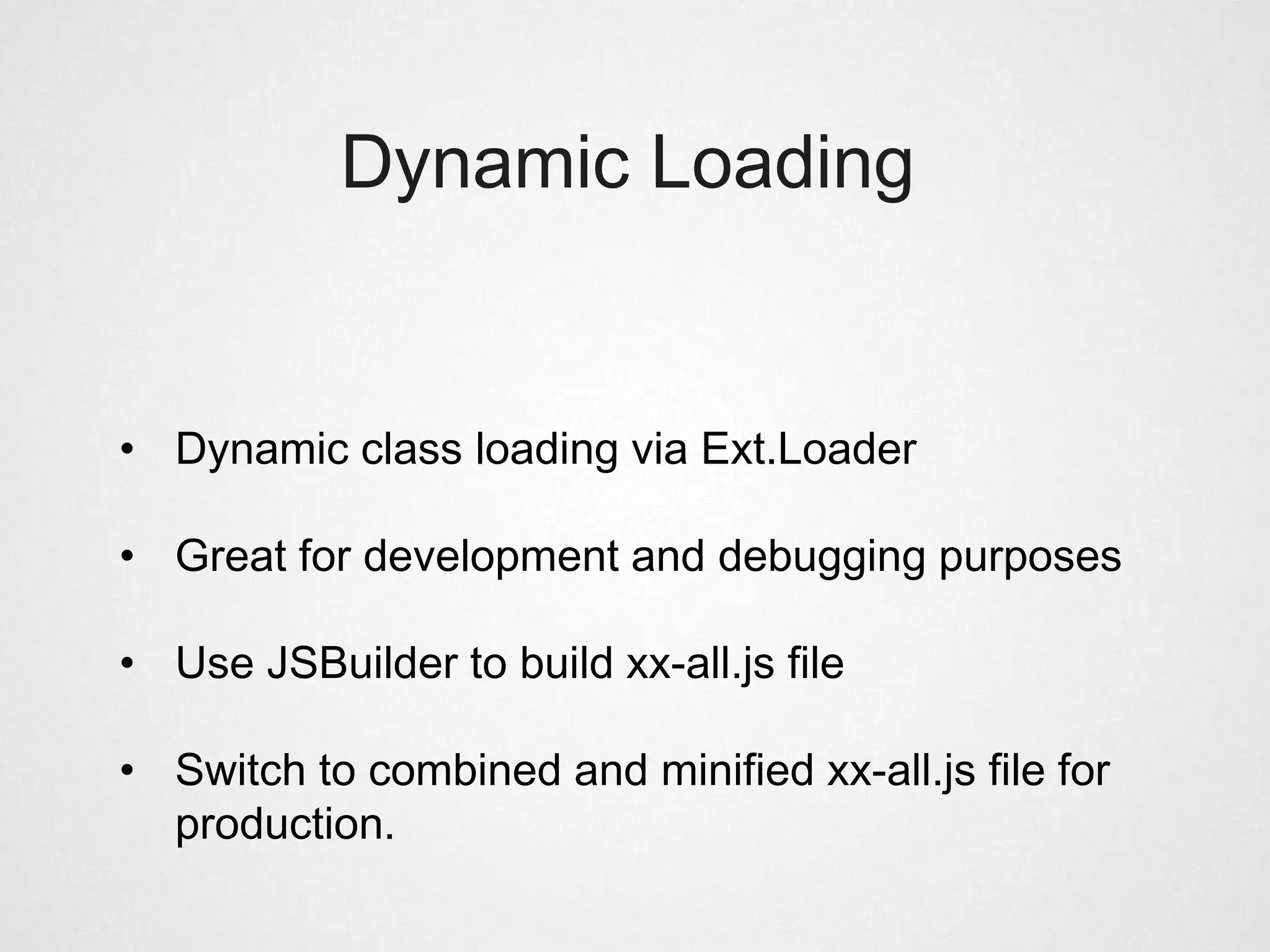 Dynamic Loading


• Dynamic class loading via Ext.Loader

• Great for development and debugging purposes

• Use JSBuilder to build xx-all.js file

• Switch to combined and minified xx-all.js file for
  production.
 