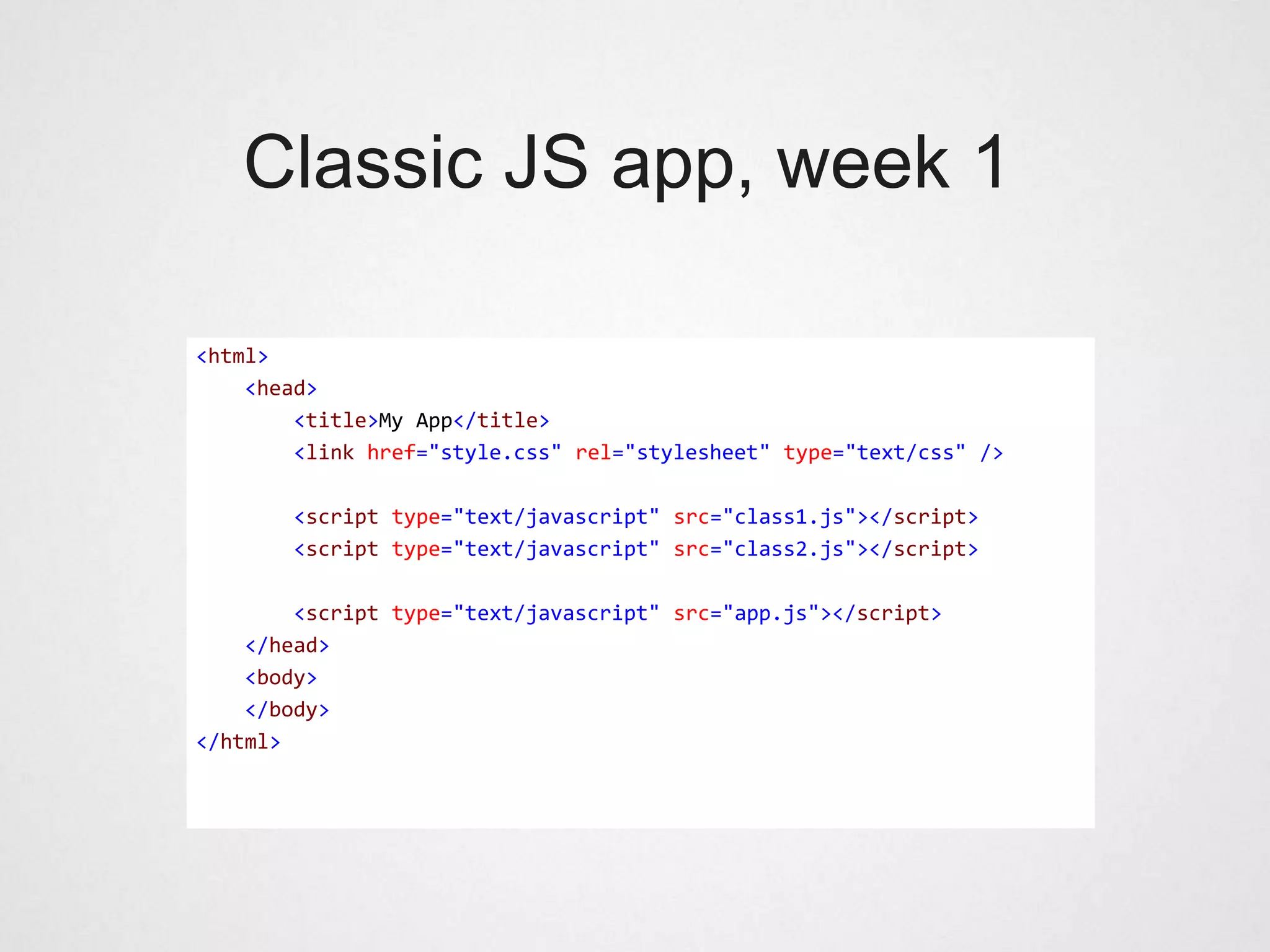 Classic JS app, week 1

<html>
    <head>
        <title>My App</title>
        <link href="style.css" rel="stylesheet" type="text/css" />

       <script type="text/javascript" src="class1.js"></script>
       <script type="text/javascript" src="class2.js"></script>

        <script type="text/javascript" src="app.js"></script>
    </head>
    <body>
    </body>
</html>
 