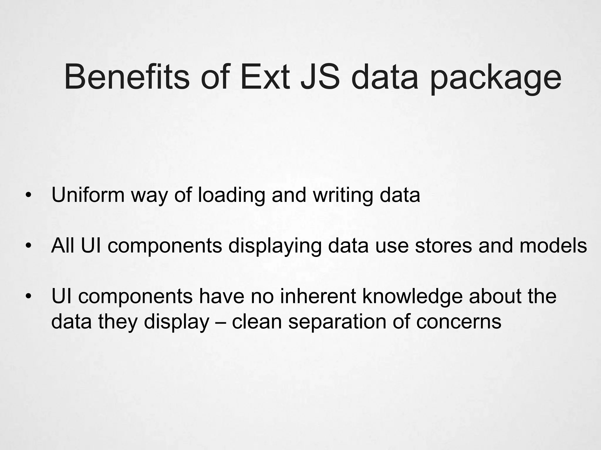 Benefits of Ext JS data package


• Uniform way of loading and writing data

• All UI components displaying data use stores and models

• UI components have no inherent knowledge about the
  data they display – clean separation of concerns
 