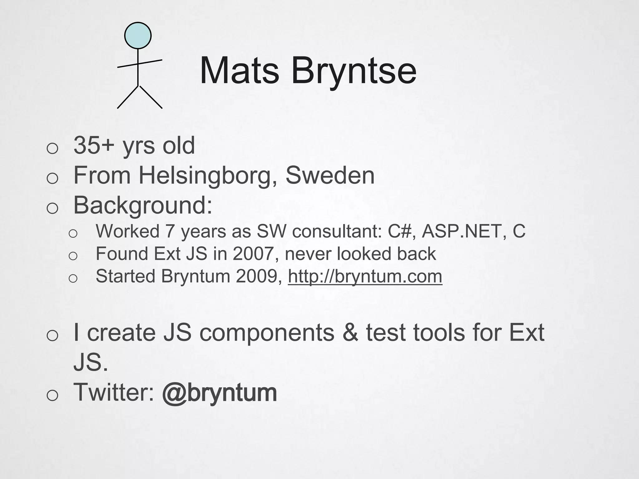 Mats Bryntse
o 35+ yrs old
o From Helsingborg, Sweden
o Background:
  o Worked 7 years as SW consultant: C#, ASP.NET, C
  o Found Ext JS in 2007, never looked back
  o Started Bryntum 2009, http://bryntum.com


o I create JS components & test tools for Ext
  JS.
o Twitter: @bryntum
 