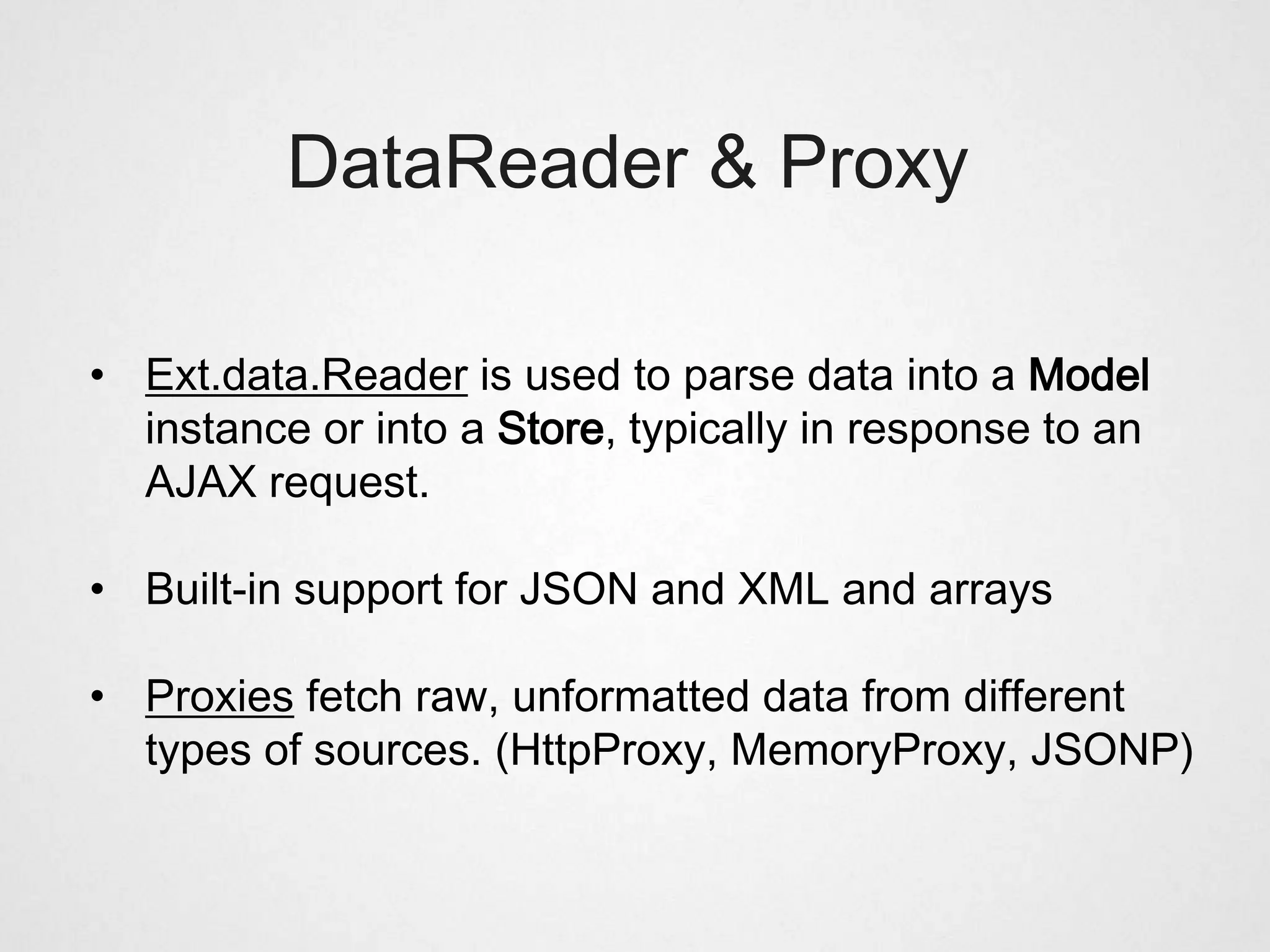 DataReader & Proxy

• Ext.data.Reader is used to parse data into a Model
  instance or into a Store, typically in response to an
  AJAX request.

• Built-in support for JSON and XML and arrays

• Proxies fetch raw, unformatted data from different
  types of sources. (HttpProxy, MemoryProxy, JSONP)
 