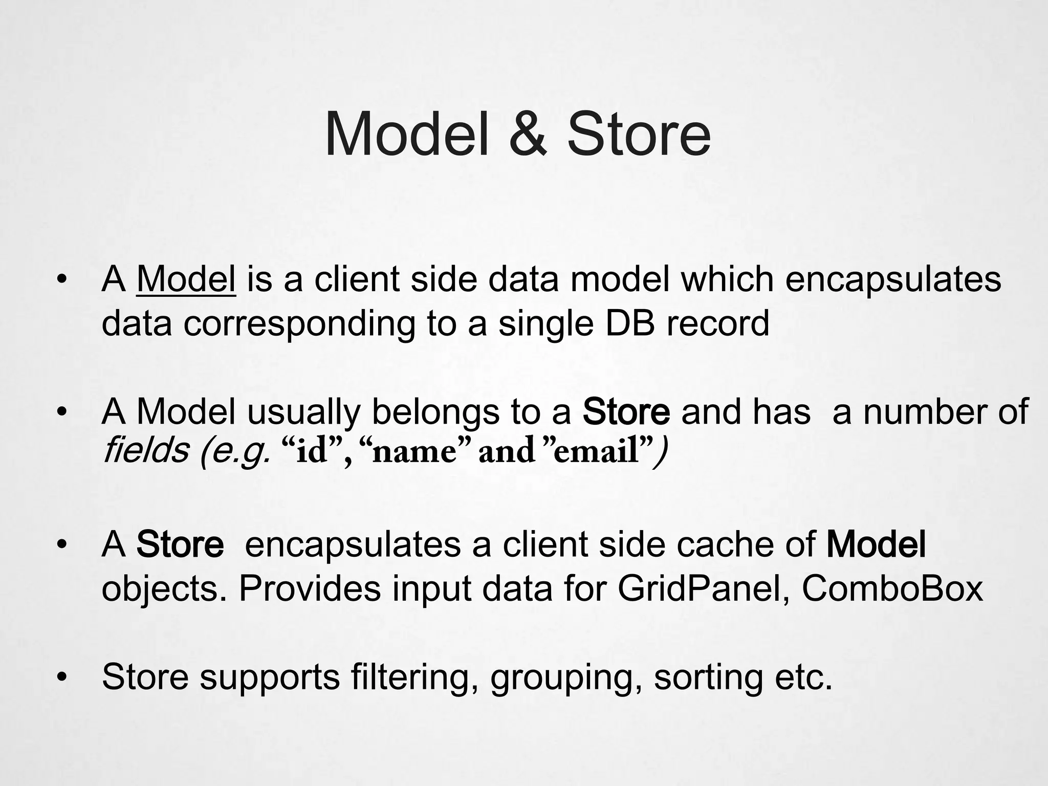 Model & Store

• A Model is a client side data model which encapsulates
  data corresponding to a single DB record

• A Model usually belongs to a Store and has a number of
  fields (e.g.                        )

• A Store encapsulates a client side cache of Model
  objects. Provides input data for GridPanel, ComboBox

• Store supports filtering, grouping, sorting etc.
 