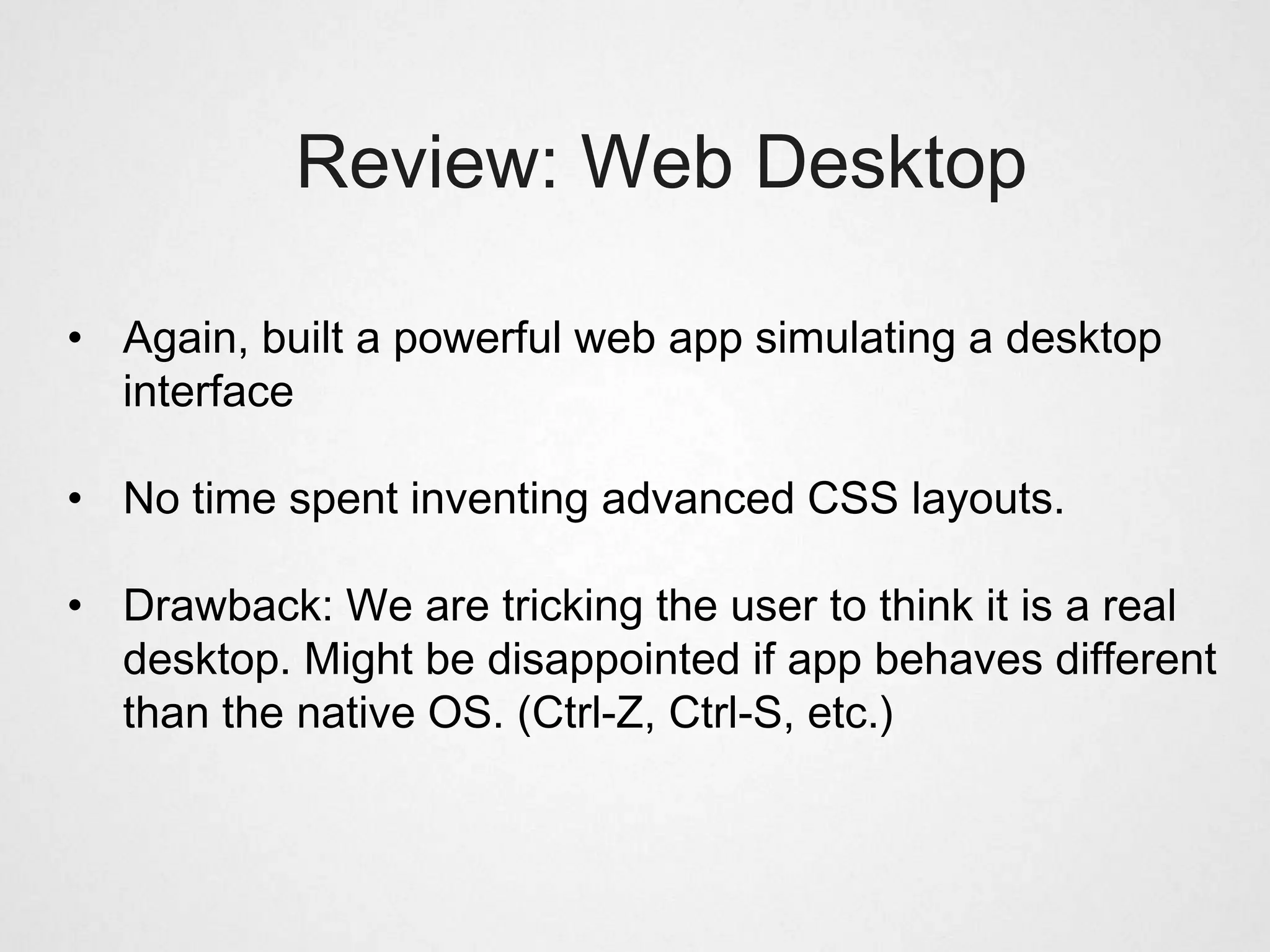 Review: Web Desktop

• Again, built a powerful web app simulating a desktop
  interface

• No time spent inventing advanced CSS layouts.

• Drawback: We are tricking the user to think it is a real
  desktop. Might be disappointed if app behaves different
  than the native OS. (Ctrl-Z, Ctrl-S, etc.)
 