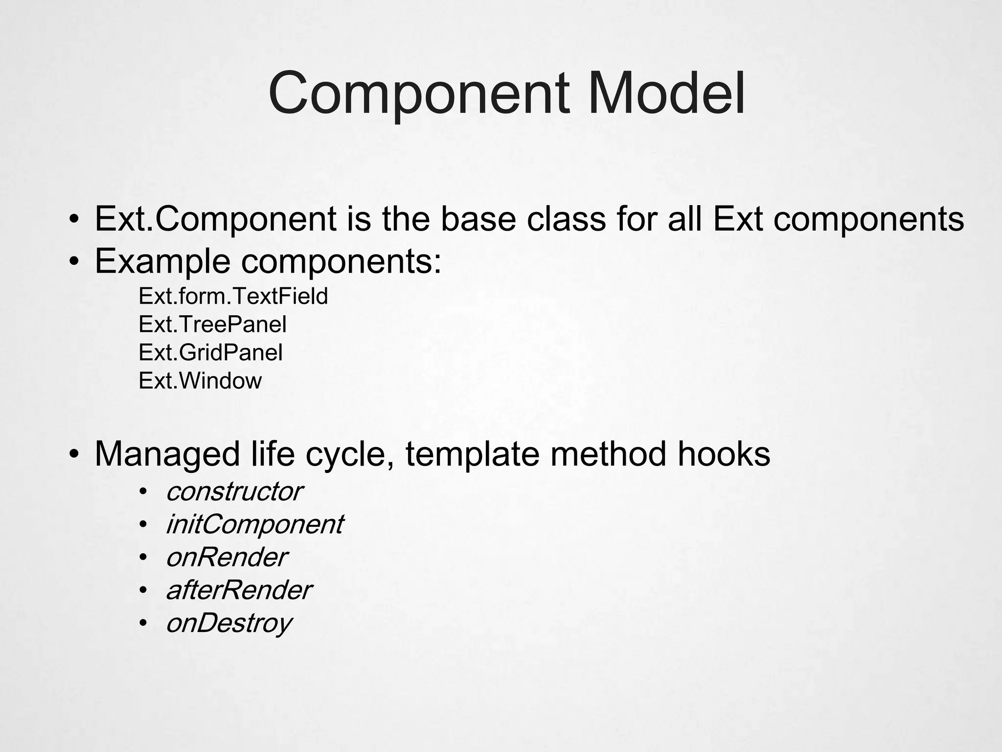 Component Model

• Ext.Component is the base class for all Ext components
• Example components:
    Ext.form.TextField
    Ext.TreePanel
    Ext.GridPanel
    Ext.Window


• Managed life cycle, template method hooks
    •   constructor
    •   initComponent
    •   onRender
    •   afterRender
    •   onDestroy
 