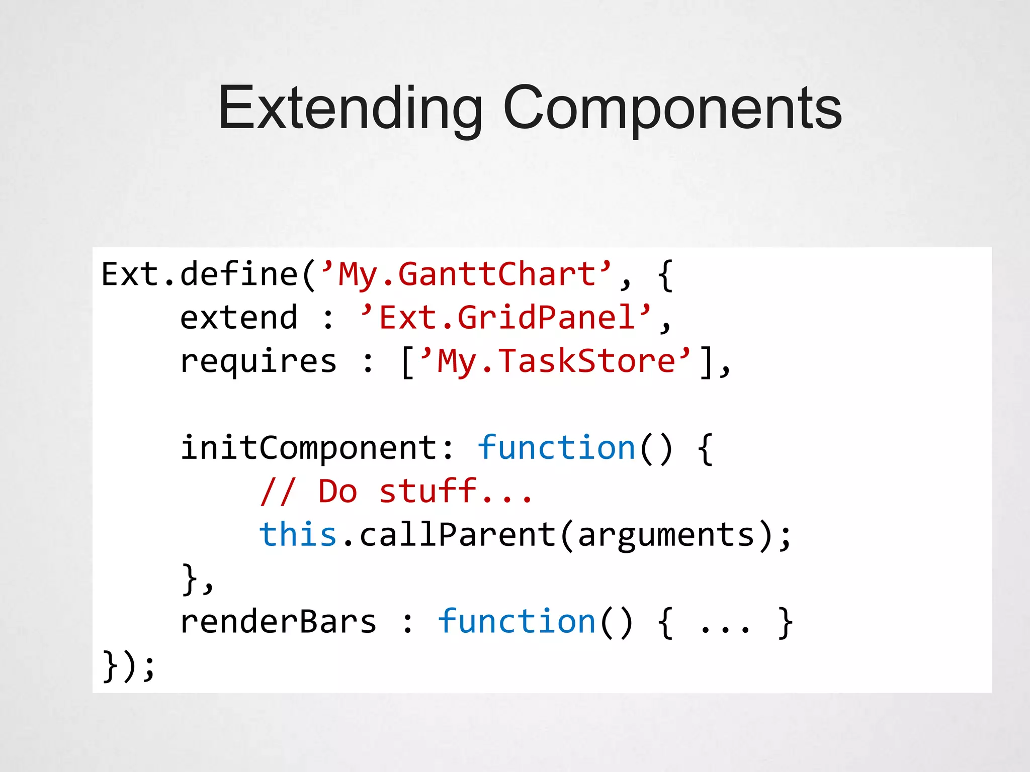 Extending Components

Ext.define(’My.GanttChart’, {
    extend : ’Ext.GridPanel’,
    requires : [’My.TaskStore’],

      initComponent: function() {
          // Do stuff...
          this.callParent(arguments);
      },
      renderBars : function() { ... }
});
 
