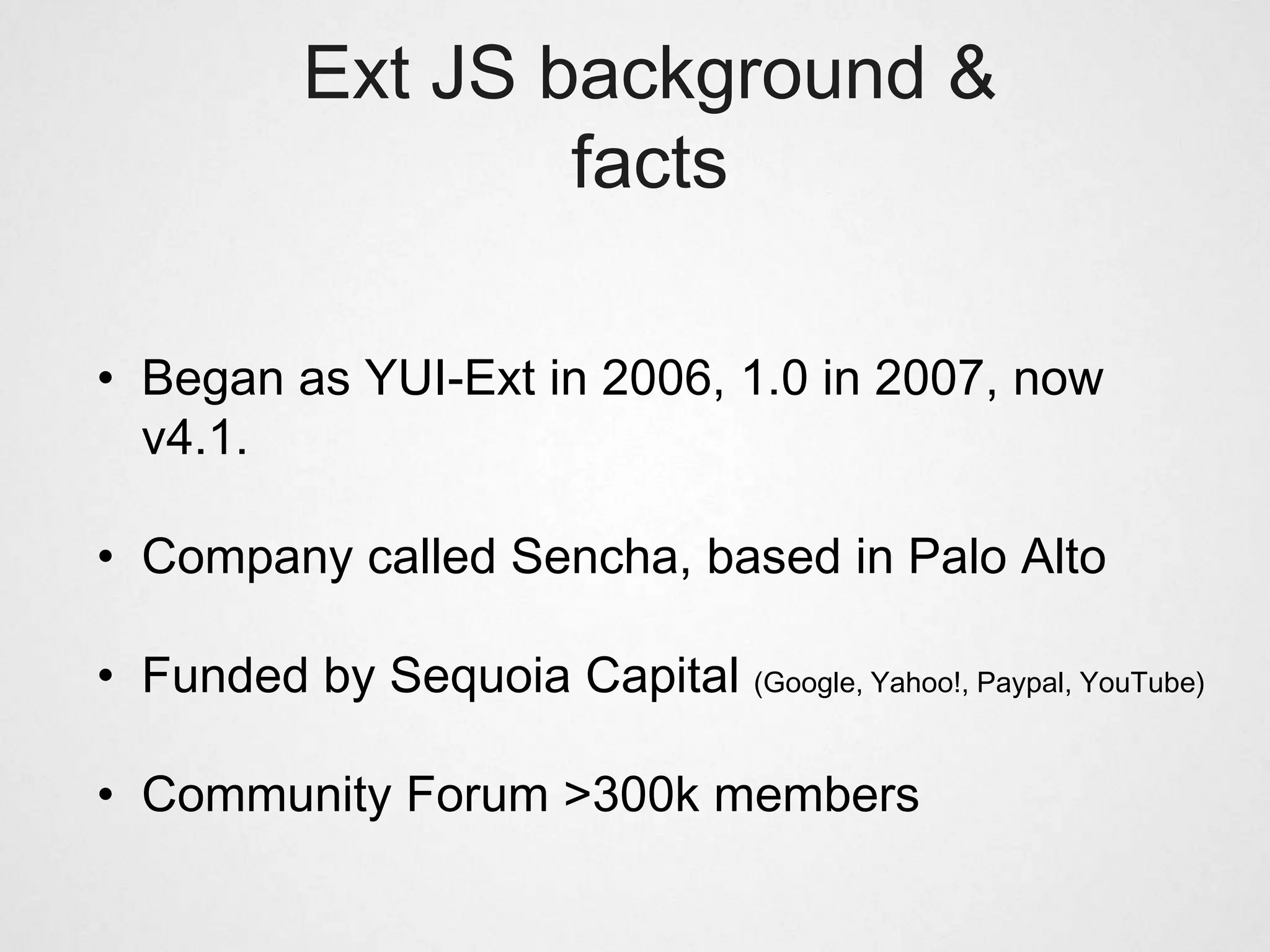Ext JS background &
                   facts

• Began as YUI-Ext in 2006, 1.0 in 2007, now
  v4.1.

• Company called Sencha, based in Palo Alto

• Funded by Sequoia Capital (Google, Yahoo!, Paypal, YouTube)

• Community Forum >300k members
 