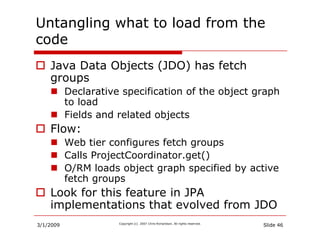 Untangling what to load from the
code
    Java Data Objects (JDO) has fetch
    groups
           Declarative specificatio...