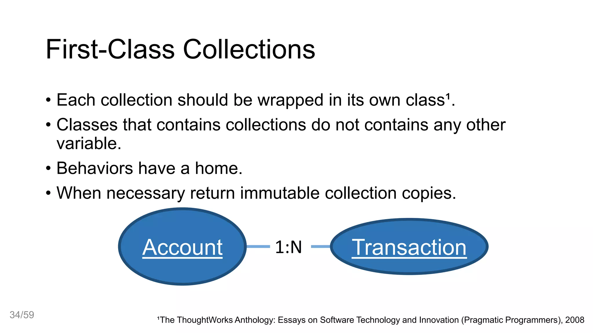 First-Class Collections
• Each collection should be wrapped in its own class¹.
• Classes that contains collections do not contains any other
variable.
• Behaviors have a home.
• When necessary return immutable collection copies.
Account Transaction1:N
¹The ThoughtWorks Anthology: Essays on Software Technology and Innovation (Pragmatic Programmers), 2008
34/59
 
