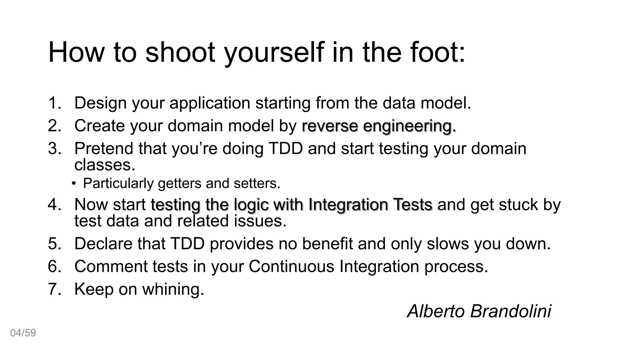 How to shoot yourself in the foot:
1. Design your application starting from the data model.
2. Create your domain model by reverse engineering.
3. Pretend that you’re doing TDD and start testing your domain
classes.
• Particularly getters and setters.
4. Now start testing the logic with Integration Tests and get stuck by
test data and related issues.
5. Declare that TDD provides no benefit and only slows you down.
6. Comment tests in your Continuous Integration process.
7. Keep on whining.
Alberto Brandolini
04/59
 