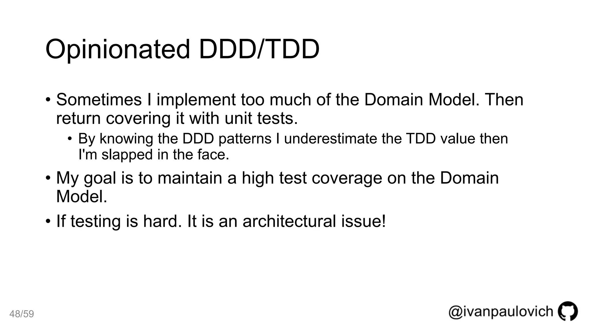 Opinionated DDD/TDD
• Sometimes I implement too much of the Domain Model. Then
return covering it with unit tests.
• By knowing the DDD patterns I underestimate the TDD value then
I'm slapped in the face.
• My goal is to maintain a high test coverage on the Domain
Model.
• If testing is hard. It is an architectural issue!
48/59
 