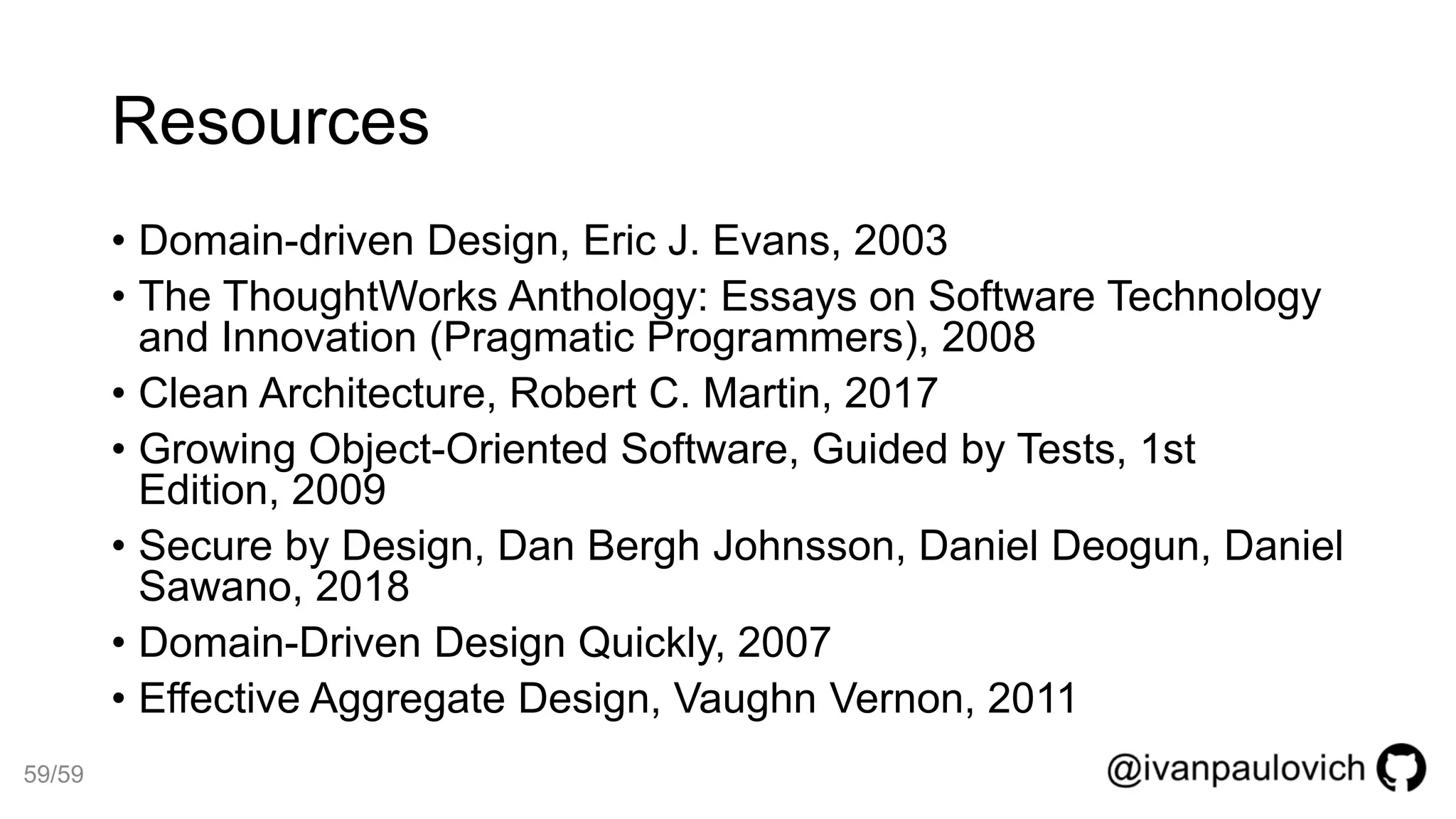 Resources
• Domain-driven Design, Eric J. Evans, 2003
• The ThoughtWorks Anthology: Essays on Software Technology
and Innovation (Pragmatic Programmers), 2008
• Clean Architecture, Robert C. Martin, 2017
• Growing Object-Oriented Software, Guided by Tests, 1st
Edition, 2009
• Secure by Design, Dan Bergh Johnsson, Daniel Deogun, Daniel
Sawano, 2018
• Domain-Driven Design Quickly, 2007
• Effective Aggregate Design, Vaughn Vernon, 2011
59/59
 