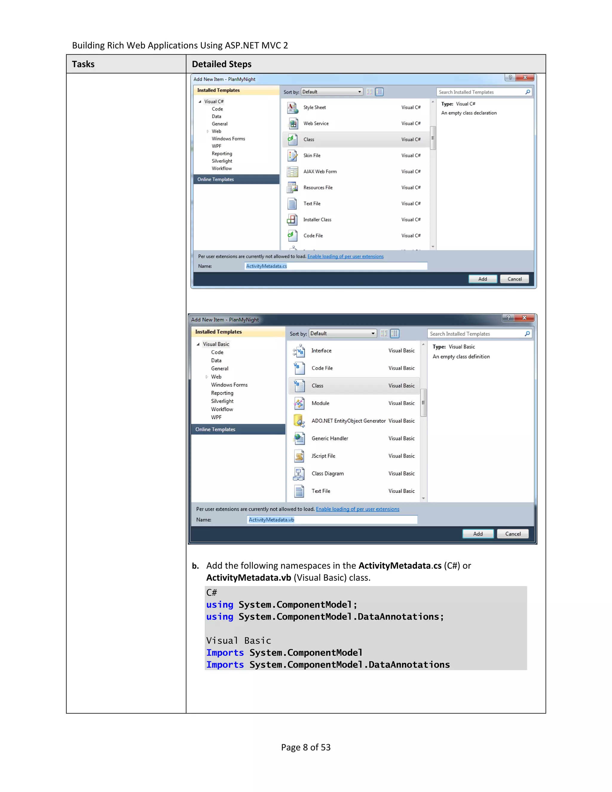 Building Rich Web Applications Using ASP.NET MVC 2
Tasks                      Detailed Steps




                           b. Add the following namespaces in the ActivityMetadata.cs (C#) or
                               ActivityMetadata.vb (Visual Basic) class.
                               C#
                               using System.ComponentModel;
                               using System.ComponentModel.DataAnnotations;

                               Visual Basic
                               Imports System.ComponentModel
                               Imports System.ComponentModel.DataAnnotations




                                                 Page 8 of 53
 