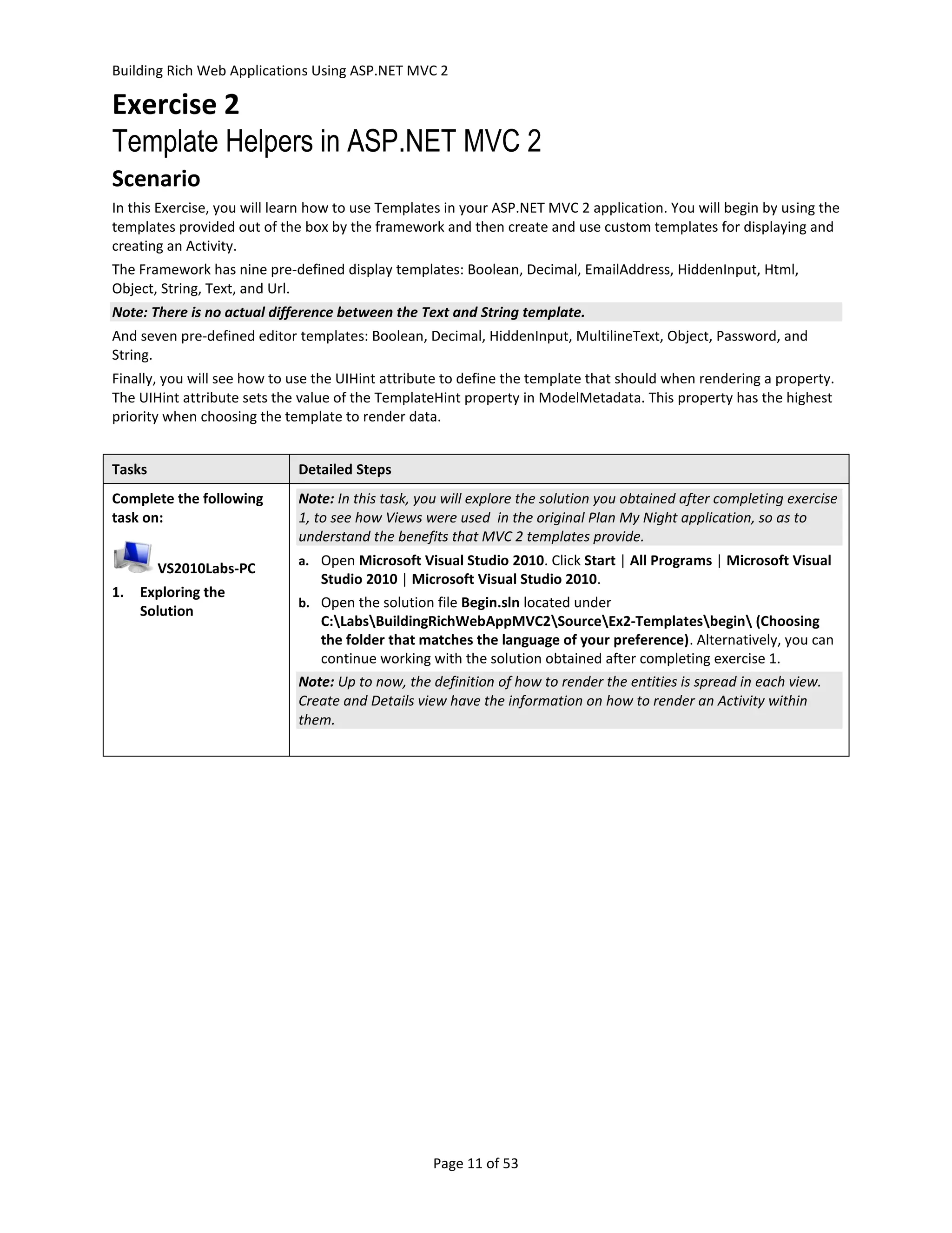 Building Rich Web Applications Using ASP.NET MVC 2

Exercise 2
Template Helpers in ASP.NET MVC 2
Scenario
In this Exercise, you will learn how to use Templates in your ASP.NET MVC 2 application. You will begin by using the
templates provided out of the box by the framework and then create and use custom templates for displaying and
creating an Activity.
The Framework has nine pre-defined display templates: Boolean, Decimal, EmailAddress, HiddenInput, Html,
Object, String, Text, and Url.
Note: There is no actual difference between the Text and String template.
And seven pre-defined editor templates: Boolean, Decimal, HiddenInput, MultilineText, Object, Password, and
String.
Finally, you will see how to use the UIHint attribute to define the template that should when rendering a property.
The UIHint attribute sets the value of the TemplateHint property in ModelMetadata. This property has the highest
priority when choosing the template to render data.


Tasks                        Detailed Steps
Complete the following       Note: In this task, you will explore the solution you obtained after completing exercise
task on:                     1, to see how Views were used in the original Plan My Night application, so as to
                             understand the benefits that MVC 2 templates provide.
                             a. Open Microsoft Visual Studio 2010. Click Start | All Programs | Microsoft Visual
        VS2010Labs-PC
                                 Studio 2010 | Microsoft Visual Studio 2010.
1.   Exploring the
                             b. Open the solution file Begin.sln located under
     Solution
                                C:LabsBuildingRichWebAppMVC2SourceEx2-Templatesbegin (Choosing
                                the folder that matches the language of your preference). Alternatively, you can
                                continue working with the solution obtained after completing exercise 1.
                             Note: Up to now, the definition of how to render the entities is spread in each view.
                             Create and Details view have the information on how to render an Activity within
                             them.




                                                   Page 11 of 53
 