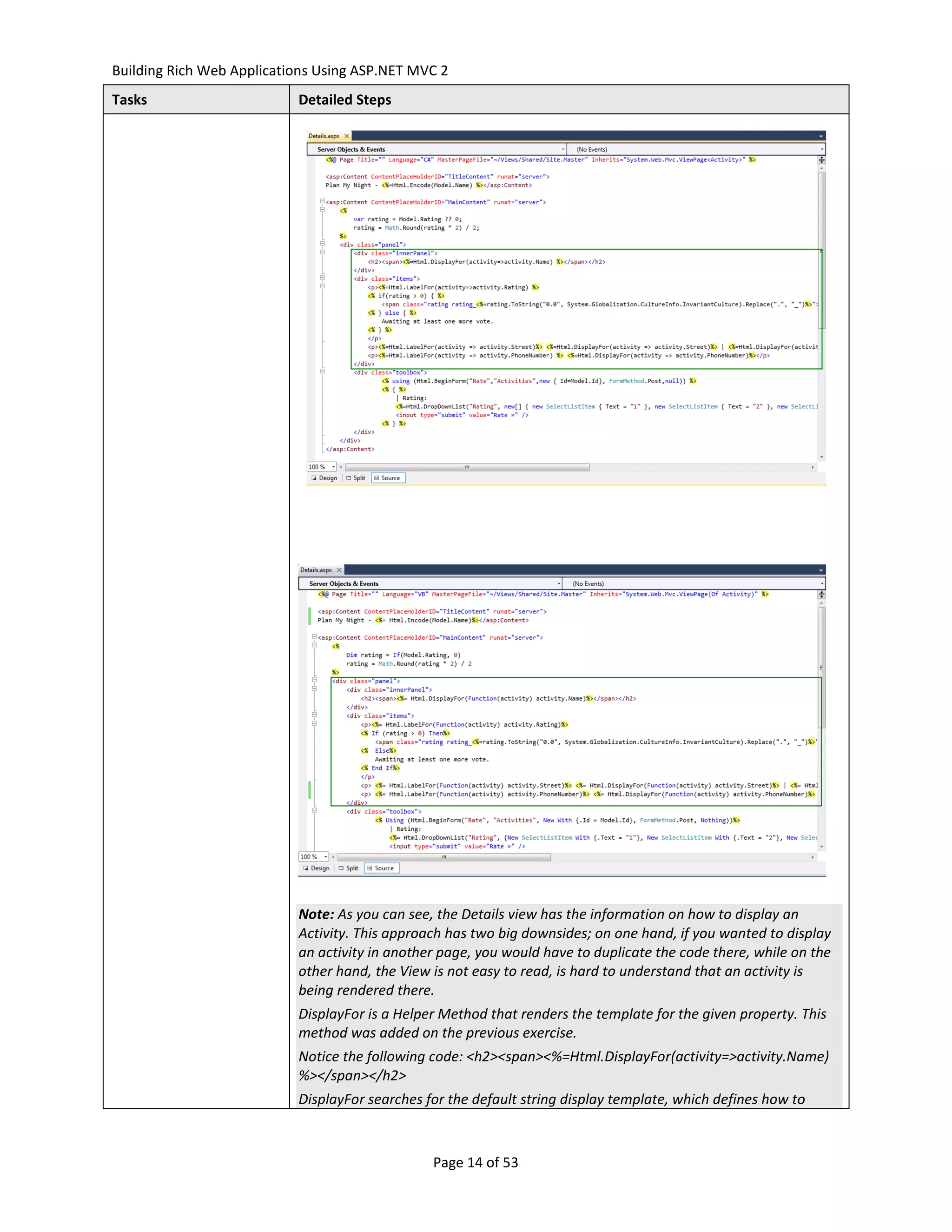 Building Rich Web Applications Using ASP.NET MVC 2
Tasks                      Detailed Steps




                           Note: As you can see, the Details view has the information on how to display an
                           Activity. This approach has two big downsides; on one hand, if you wanted to display
                           an activity in another page, you would have to duplicate the code there, while on the
                           other hand, the View is not easy to read, is hard to understand that an activity is
                           being rendered there.
                           DisplayFor is a Helper Method that renders the template for the given property. This
                           method was added on the previous exercise.
                           Notice the following code: <h2><span><%=Html.DisplayFor(activity=>activity.Name)
                           %></span></h2>
                           DisplayFor searches for the default string display template, which defines how to



                                                Page 14 of 53
 