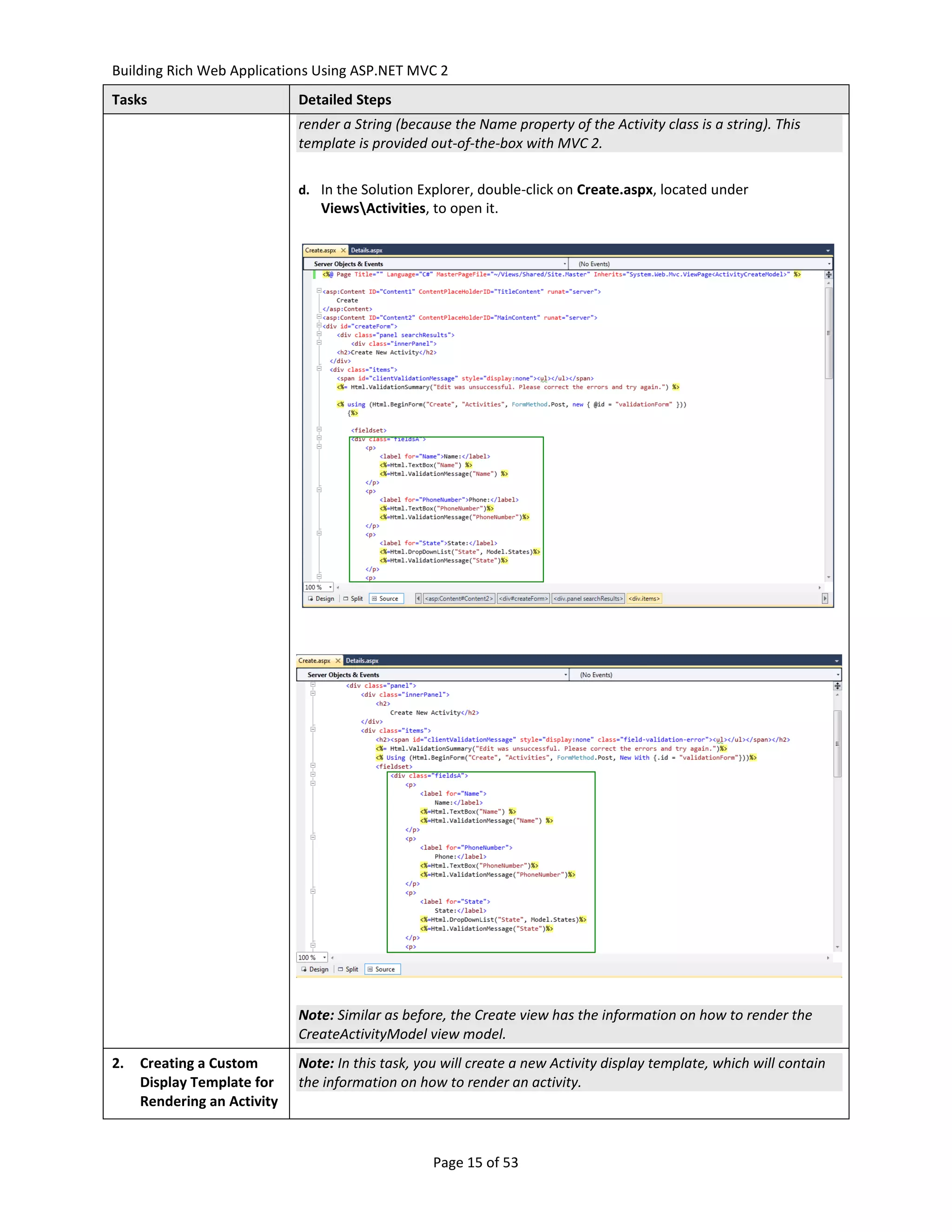 Building Rich Web Applications Using ASP.NET MVC 2
Tasks                        Detailed Steps
                             render a String (because the Name property of the Activity class is a string). This
                             template is provided out-of-the-box with MVC 2.

                             d. In the Solution Explorer, double-click on Create.aspx, located under
                                ViewsActivities, to open it.




                             Note: Similar as before, the Create view has the information on how to render the
                             CreateActivityModel view model.
2.   Creating a Custom       Note: In this task, you will create a new Activity display template, which will contain
     Display Template for    the information on how to render an activity.
     Rendering an Activity


                                                   Page 15 of 53
 