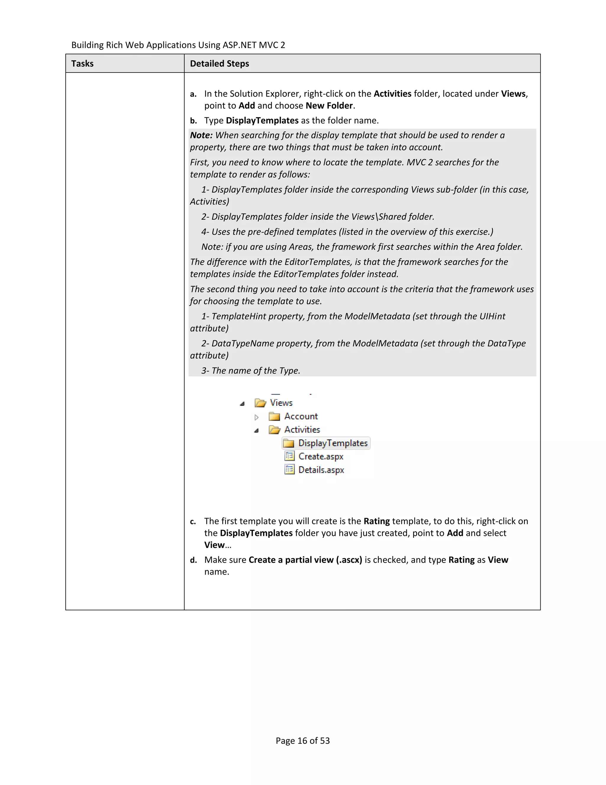 Building Rich Web Applications Using ASP.NET MVC 2
Tasks                      Detailed Steps


                           a. In the Solution Explorer, right-click on the Activities folder, located under Views,
                               point to Add and choose New Folder.
                           b. Type DisplayTemplates as the folder name.
                           Note: When searching for the display template that should be used to render a
                           property, there are two things that must be taken into account.
                           First, you need to know where to locate the template. MVC 2 searches for the
                           template to render as follows:
                             1- DisplayTemplates folder inside the corresponding Views sub-folder (in this case,
                           Activities)
                              2- DisplayTemplates folder inside the ViewsShared folder.
                              4- Uses the pre-defined templates (listed in the overview of this exercise.)
                              Note: if you are using Areas, the framework first searches within the Area folder.
                           The difference with the EditorTemplates, is that the framework searches for the
                           templates inside the EditorTemplates folder instead.
                           The second thing you need to take into account is the criteria that the framework uses
                           for choosing the template to use.
                              1- TemplateHint property, from the ModelMetadata (set through the UIHint
                           attribute)
                              2- DataTypeName property, from the ModelMetadata (set through the DataType
                           attribute)
                              3- The name of the Type.




                           c. The first template you will create is the Rating template, to do this, right-click on
                               the DisplayTemplates folder you have just created, point to Add and select
                               View…
                           d. Make sure Create a partial view (.ascx) is checked, and type Rating as View
                               name.




                                                 Page 16 of 53
 