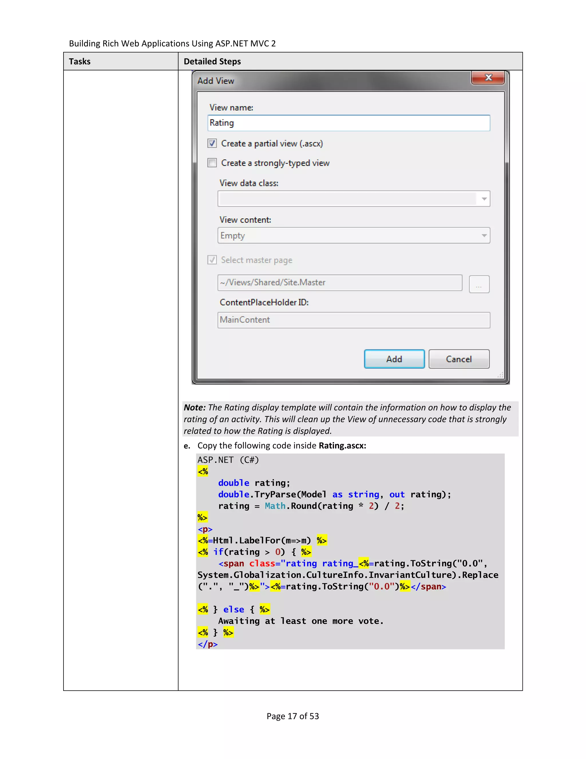 Building Rich Web Applications Using ASP.NET MVC 2
Tasks                      Detailed Steps




                           Note: The Rating display template will contain the information on how to display the
                           rating of an activity. This will clean up the View of unnecessary code that is strongly
                           related to how the Rating is displayed.
                           e. Copy the following code inside Rating.ascx:
                               ASP.NET (C#)
                               <%
                                   double rating;
                                   double.TryParse(Model as string, out rating);
                                   rating = Math.Round(rating * 2) / 2;
                               %>
                               <p>
                               <%=Html.LabelFor(m=>m) %>
                               <% if(rating > 0) { %>
                                   <span class="rating rating_<%=rating.ToString("0.0",
                               System.Globalization.CultureInfo.InvariantCulture).Replace
                               (".", "_")%>"><%=rating.ToString("0.0")%></span>

                               <% } else { %>
                                   Awaiting at least one more vote.
                               <% } %>
                               </p>




                                                 Page 17 of 53
 
