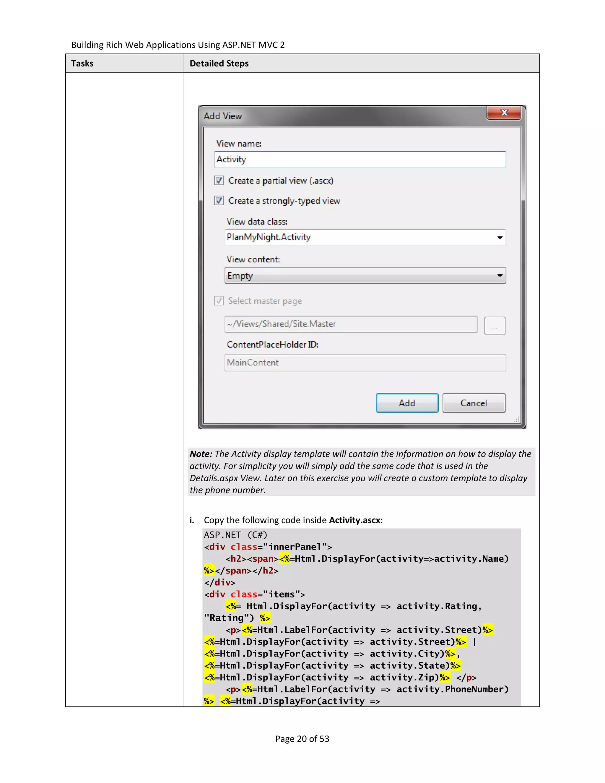 Building Rich Web Applications Using ASP.NET MVC 2
Tasks                      Detailed Steps




                           Note: The Activity display template will contain the information on how to display the
                           activity. For simplicity you will simply add the same code that is used in the
                           Details.aspx View. Later on this exercise you will create a custom template to display
                           the phone number.


                           i.   Copy the following code inside Activity.ascx:
                                ASP.NET (C#)
                                <div class="innerPanel">
                                    <h2><span><%=Html.DisplayFor(activity=>activity.Name)
                                %></span></h2>
                                </div>
                                <div class="items">
                                    <%= Html.DisplayFor(activity => activity.Rating,
                                "Rating") %>
                                    <p><%=Html.LabelFor(activity => activity.Street)%>
                                <%=Html.DisplayFor(activity => activity.Street)%> |
                                <%=Html.DisplayFor(activity => activity.City)%>,
                                <%=Html.DisplayFor(activity => activity.State)%>
                                <%=Html.DisplayFor(activity => activity.Zip)%> </p>
                                    <p><%=Html.LabelFor(activity => activity.PhoneNumber)
                                %> <%=Html.DisplayFor(activity =>



                                                 Page 20 of 53
 