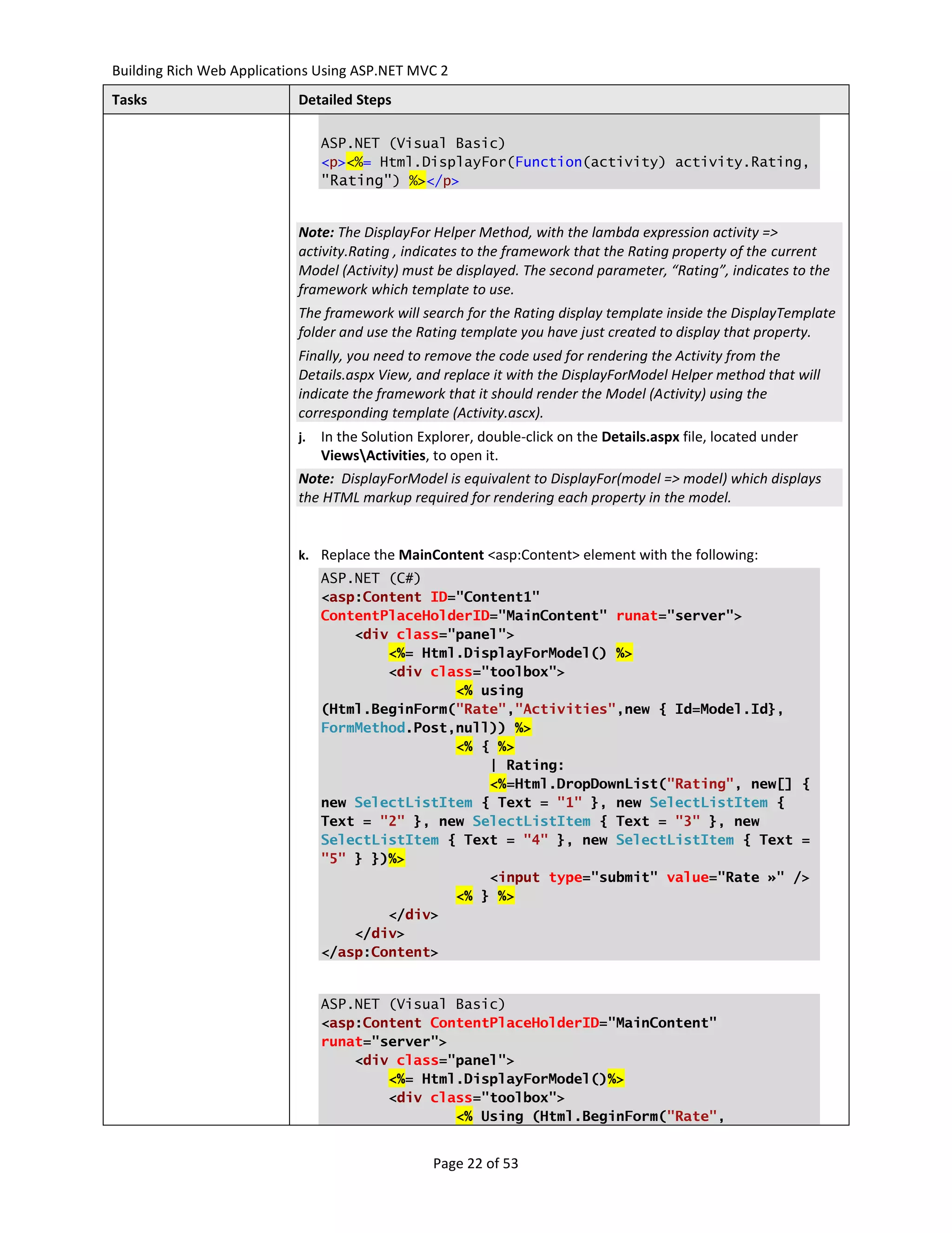 Building Rich Web Applications Using ASP.NET MVC 2
Tasks                      Detailed Steps

                                ASP.NET (Visual Basic)
                                <p><%= Html.DisplayFor(Function(activity) activity.Rating,
                                "Rating") %></p>


                           Note: The DisplayFor Helper Method, with the lambda expression activity =>
                           activity.Rating , indicates to the framework that the Rating property of the current
                           Model (Activity) must be displayed. The second parameter, “Rating”, indicates to the
                           framework which template to use.
                           The framework will search for the Rating display template inside the DisplayTemplate
                           folder and use the Rating template you have just created to display that property.
                           Finally, you need to remove the code used for rendering the Activity from the
                           Details.aspx View, and replace it with the DisplayForModel Helper method that will
                           indicate the framework that it should render the Model (Activity) using the
                           corresponding template (Activity.ascx).
                           j. In the Solution Explorer, double-click on the Details.aspx file, located under
                              ViewsActivities, to open it.
                           Note: DisplayForModel is equivalent to DisplayFor(model => model) which displays
                           the HTML markup required for rendering each property in the model.


                           k. Replace the MainContent <asp:Content> element with the following:
                                ASP.NET (C#)
                                <asp:Content ID="Content1"
                                ContentPlaceHolderID="MainContent" runat="server">
                                    <div class="panel">
                                        <%= Html.DisplayForModel() %>
                                        <div class="toolbox">
                                                <% using
                                (Html.BeginForm("Rate","Activities",new { Id=Model.Id},
                                FormMethod.Post,null)) %>
                                                <% { %>
                                                    | Rating:
                                                    <%=Html.DropDownList("Rating", new[] {
                                new SelectListItem { Text = "1" }, new SelectListItem {
                                Text = "2" }, new SelectListItem { Text = "3" }, new
                                SelectListItem { Text = "4" }, new SelectListItem { Text =
                                "5" } })%>
                                                    <input type="submit" value="Rate »" />
                                                <% } %>
                                        </div>
                                    </div>
                                </asp:Content>


                                ASP.NET (Visual Basic)
                                <asp:Content ContentPlaceHolderID="MainContent"
                                runat="server">
                                    <div class="panel">
                                        <%= Html.DisplayForModel()%>
                                        <div class="toolbox">
                                                <% Using (Html.BeginForm("Rate",


                                                Page 22 of 53
 