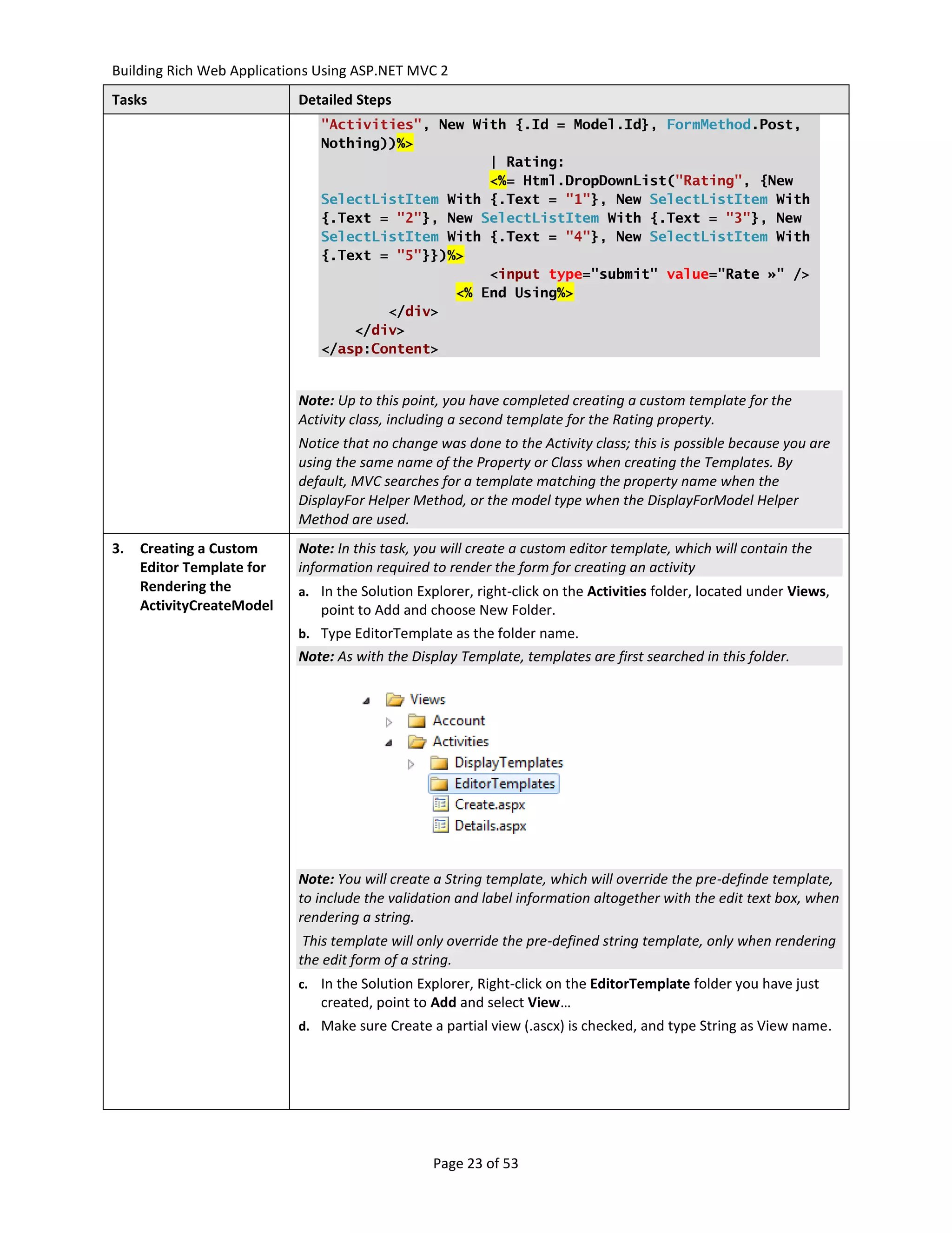 Building Rich Web Applications Using ASP.NET MVC 2
Tasks                      Detailed Steps
                               "Activities", New With {.Id = Model.Id}, FormMethod.Post,
                               Nothing))%>
                                                   | Rating:
                                                   <%= Html.DropDownList("Rating", {New
                               SelectListItem With {.Text = "1"}, New SelectListItem With
                               {.Text = "2"}, New SelectListItem With {.Text = "3"}, New
                               SelectListItem With {.Text = "4"}, New SelectListItem With
                               {.Text = "5"}})%>
                                                   <input type="submit" value="Rate »" />
                                               <% End Using%>
                                       </div>
                                   </div>
                               </asp:Content>


                           Note: Up to this point, you have completed creating a custom template for the
                           Activity class, including a second template for the Rating property.
                           Notice that no change was done to the Activity class; this is possible because you are
                           using the same name of the Property or Class when creating the Templates. By
                           default, MVC searches for a template matching the property name when the
                           DisplayFor Helper Method, or the model type when the DisplayForModel Helper
                           Method are used.
3.   Creating a Custom     Note: In this task, you will create a custom editor template, which will contain the
     Editor Template for   information required to render the form for creating an activity
     Rendering the         a. In the Solution Explorer, right-click on the Activities folder, located under Views,
     ActivityCreateModel       point to Add and choose New Folder.
                           b. Type EditorTemplate as the folder name.
                           Note: As with the Display Template, templates are first searched in this folder.




                           Note: You will create a String template, which will override the pre-definde template,
                           to include the validation and label information altogether with the edit text box, when
                           rendering a string.
                            This template will only override the pre-defined string template, only when rendering
                           the edit form of a string.
                           c. In the Solution Explorer, Right-click on the EditorTemplate folder you have just
                               created, point to Add and select View…
                           d. Make sure Create a partial view (.ascx) is checked, and type String as View name.




                                                 Page 23 of 53
 