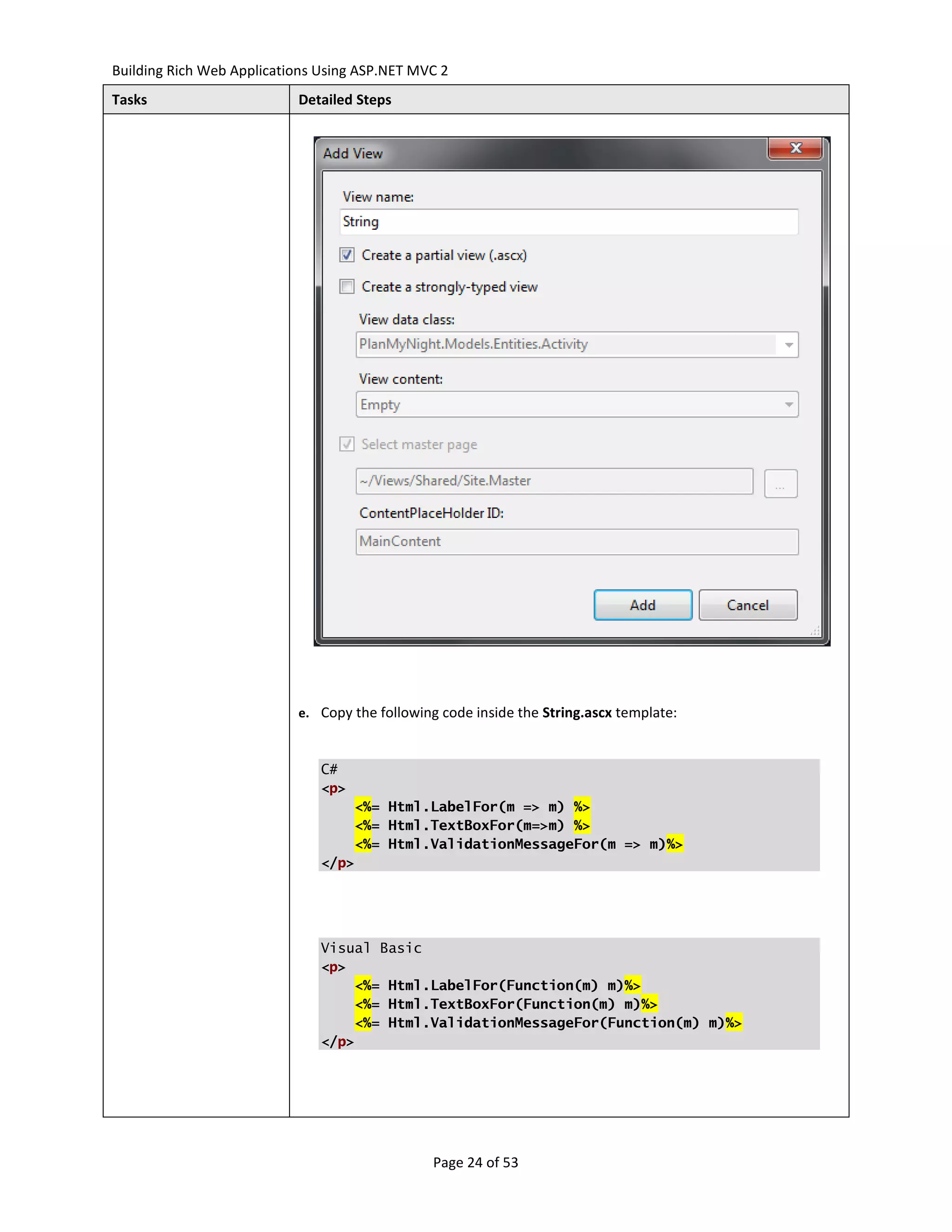 Building Rich Web Applications Using ASP.NET MVC 2
Tasks                      Detailed Steps




                           e. Copy the following code inside the String.ascx template:



                               C#
                               <p>
                                   <%= Html.LabelFor(m => m) %>
                                   <%= Html.TextBoxFor(m=>m) %>
                                   <%= Html.ValidationMessageFor(m => m)%>
                               </p>




                               Visual Basic
                               <p>
                                   <%= Html.LabelFor(Function(m) m)%>
                                   <%= Html.TextBoxFor(Function(m) m)%>
                                   <%= Html.ValidationMessageFor(Function(m) m)%>
                               </p>




                                               Page 24 of 53
 