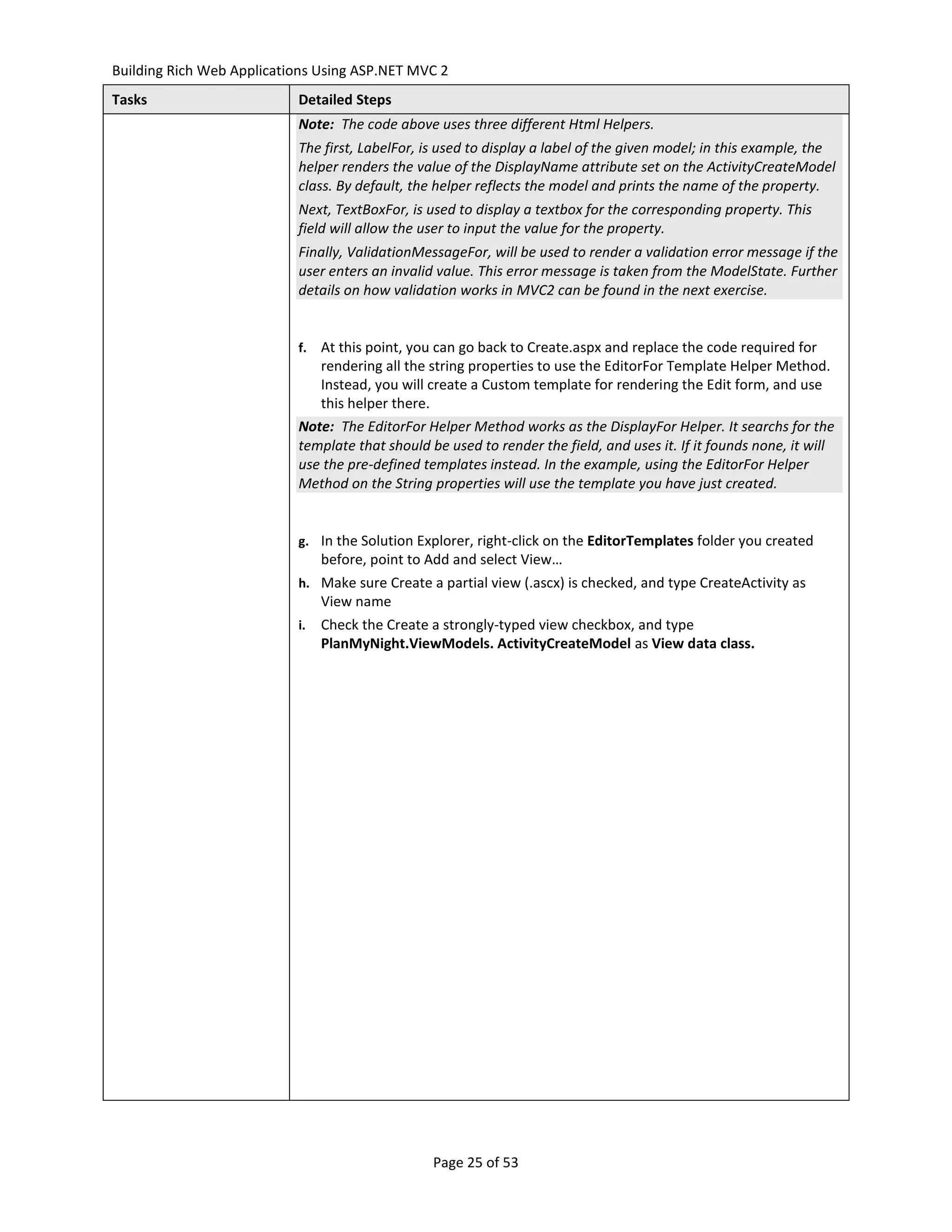 Building Rich Web Applications Using ASP.NET MVC 2
Tasks                      Detailed Steps
                           Note: The code above uses three different Html Helpers.
                           The first, LabelFor, is used to display a label of the given model; in this example, the
                           helper renders the value of the DisplayName attribute set on the ActivityCreateModel
                           class. By default, the helper reflects the model and prints the name of the property.
                           Next, TextBoxFor, is used to display a textbox for the corresponding property. This
                           field will allow the user to input the value for the property.
                           Finally, ValidationMessageFor, will be used to render a validation error message if the
                           user enters an invalid value. This error message is taken from the ModelState. Further
                           details on how validation works in MVC2 can be found in the next exercise.


                           f. At this point, you can go back to Create.aspx and replace the code required for
                              rendering all the string properties to use the EditorFor Template Helper Method.
                              Instead, you will create a Custom template for rendering the Edit form, and use
                              this helper there.
                           Note: The EditorFor Helper Method works as the DisplayFor Helper. It searchs for the
                           template that should be used to render the field, and uses it. If it founds none, it will
                           use the pre-defined templates instead. In the example, using the EditorFor Helper
                           Method on the String properties will use the template you have just created.


                           g. In the Solution Explorer, right-click on the EditorTemplates folder you created
                                before, point to Add and select View…
                           h. Make sure Create a partial view (.ascx) is checked, and type CreateActivity as
                                View name
                           i.   Check the Create a strongly-typed view checkbox, and type
                                PlanMyNight.ViewModels. ActivityCreateModel as View data class.




                                                 Page 25 of 53
 