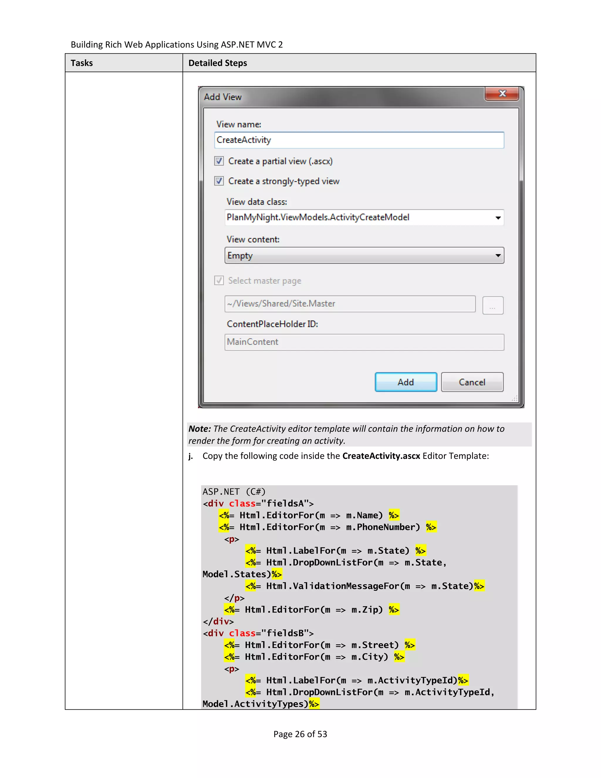 Building Rich Web Applications Using ASP.NET MVC 2
Tasks                      Detailed Steps




                           Note: The CreateActivity editor template will contain the information on how to
                           render the form for creating an activity.
                           j.   Copy the following code inside the CreateActivity.ascx Editor Template:


                                ASP.NET (C#)
                                <div class="fieldsA">
                                   <%= Html.EditorFor(m => m.Name) %>
                                   <%= Html.EditorFor(m => m.PhoneNumber) %>
                                    <p>
                                        <%= Html.LabelFor(m => m.State) %>
                                        <%= Html.DropDownListFor(m => m.State,
                                Model.States)%>
                                        <%= Html.ValidationMessageFor(m => m.State)%>
                                    </p>
                                    <%= Html.EditorFor(m => m.Zip) %>
                                </div>
                                <div class="fieldsB">
                                    <%= Html.EditorFor(m => m.Street) %>
                                    <%= Html.EditorFor(m => m.City) %>
                                    <p>
                                        <%= Html.LabelFor(m => m.ActivityTypeId)%>
                                        <%= Html.DropDownListFor(m => m.ActivityTypeId,
                                Model.ActivityTypes)%>


                                                 Page 26 of 53
 