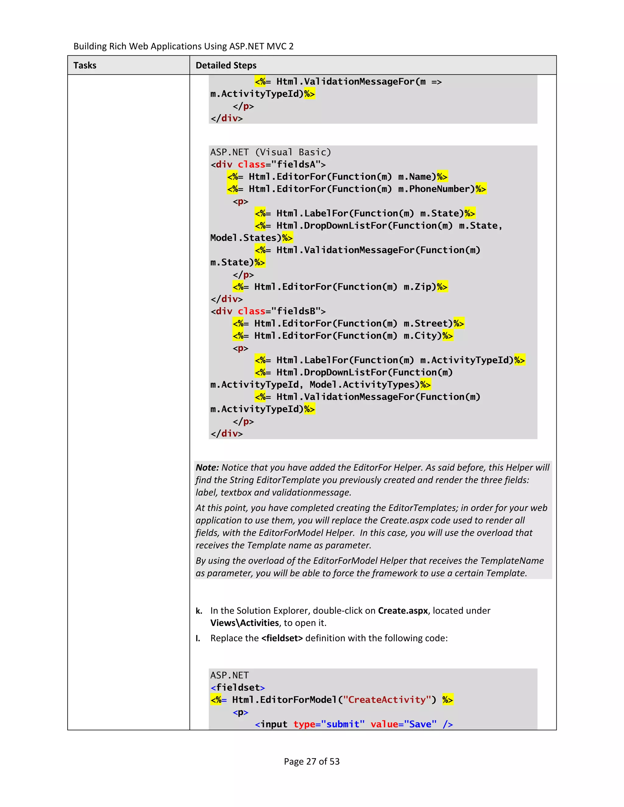 Building Rich Web Applications Using ASP.NET MVC 2
Tasks                      Detailed Steps
                                        <%= Html.ValidationMessageFor(m =>
                                m.ActivityTypeId)%>
                                    </p>
                                </div>


                                ASP.NET (Visual Basic)
                                <div class="fieldsA">
                                   <%= Html.EditorFor(Function(m) m.Name)%>
                                   <%= Html.EditorFor(Function(m) m.PhoneNumber)%>
                                    <p>
                                        <%= Html.LabelFor(Function(m) m.State)%>
                                        <%= Html.DropDownListFor(Function(m) m.State,
                                Model.States)%>
                                        <%= Html.ValidationMessageFor(Function(m)
                                m.State)%>
                                    </p>
                                    <%= Html.EditorFor(Function(m) m.Zip)%>
                                </div>
                                <div class="fieldsB">
                                    <%= Html.EditorFor(Function(m) m.Street)%>
                                    <%= Html.EditorFor(Function(m) m.City)%>
                                    <p>
                                        <%= Html.LabelFor(Function(m) m.ActivityTypeId)%>
                                        <%= Html.DropDownListFor(Function(m)
                                m.ActivityTypeId, Model.ActivityTypes)%>
                                        <%= Html.ValidationMessageFor(Function(m)
                                m.ActivityTypeId)%>
                                    </p>
                                </div>


                           Note: Notice that you have added the EditorFor Helper. As said before, this Helper will
                           find the String EditorTemplate you previously created and render the three fields:
                           label, textbox and validationmessage.
                           At this point, you have completed creating the EditorTemplates; in order for your web
                           application to use them, you will replace the Create.aspx code used to render all
                           fields, with the EditorForModel Helper. In this case, you will use the overload that
                           receives the Template name as parameter.
                           By using the overload of the EditorForModel Helper that receives the TemplateName
                           as parameter, you will be able to force the framework to use a certain Template.


                           k. In the Solution Explorer, double-click on Create.aspx, located under
                                ViewsActivities, to open it.
                           l.   Replace the <fieldset> definition with the following code:


                                ASP.NET
                                <fieldset>
                                <%= Html.EditorForModel("CreateActivity") %>
                                    <p>
                                        <input type="submit" value="Save" />



                                                  Page 27 of 53
 