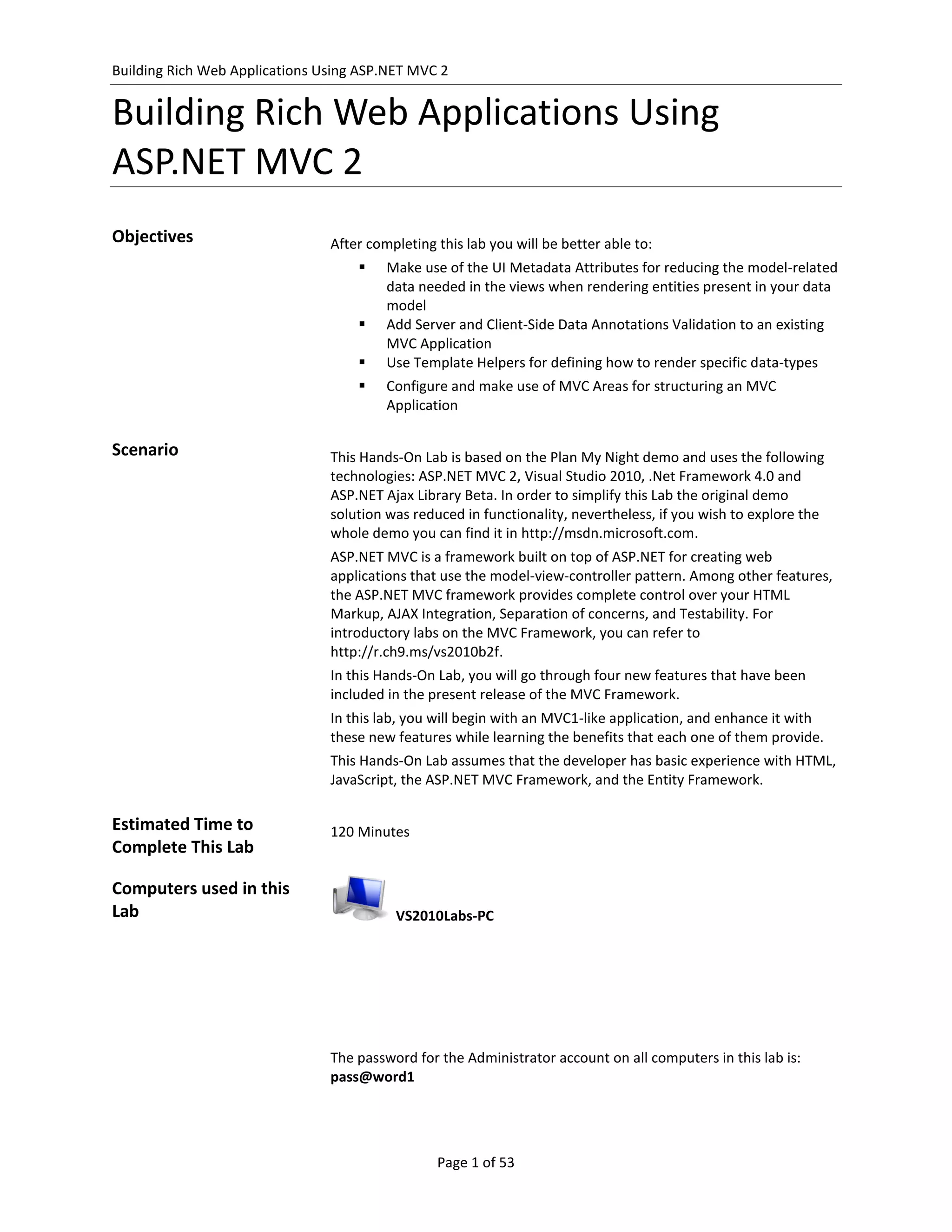 Building Rich Web Applications Using ASP.NET MVC 2


Building Rich Web Applications Using
ASP.NET MVC 2
Objectives                      After completing this lab you will be better able to:
                                        Make use of the UI Metadata Attributes for reducing the model-related
                                         data needed in the views when rendering entities present in your data
                                         model
                                        Add Server and Client-Side Data Annotations Validation to an existing
                                         MVC Application
                                        Use Template Helpers for defining how to render specific data-types
                                        Configure and make use of MVC Areas for structuring an MVC
                                         Application

Scenario                        This Hands-On Lab is based on the Plan My Night demo and uses the following
                                technologies: ASP.NET MVC 2, Visual Studio 2010, .Net Framework 4.0 and
                                ASP.NET Ajax Library Beta. In order to simplify this Lab the original demo
                                solution was reduced in functionality, nevertheless, if you wish to explore the
                                whole demo you can find it in http://msdn.microsoft.com.
                                ASP.NET MVC is a framework built on top of ASP.NET for creating web
                                applications that use the model-view-controller pattern. Among other features,
                                the ASP.NET MVC framework provides complete control over your HTML
                                Markup, AJAX Integration, Separation of concerns, and Testability. For
                                introductory labs on the MVC Framework, you can refer to
                                http://r.ch9.ms/vs2010b2f.
                                In this Hands-On Lab, you will go through four new features that have been
                                included in the present release of the MVC Framework.
                                In this lab, you will begin with an MVC1-like application, and enhance it with
                                these new features while learning the benefits that each one of them provide.
                                This Hands-On Lab assumes that the developer has basic experience with HTML,
                                JavaScript, the ASP.NET MVC Framework, and the Entity Framework.

Estimated Time to               120 Minutes
Complete This Lab

Computers used in this
Lab                                       VS2010Labs-PC




                                The password for the Administrator account on all computers in this lab is:
                                pass@word1




                                                 Page 1 of 53
 