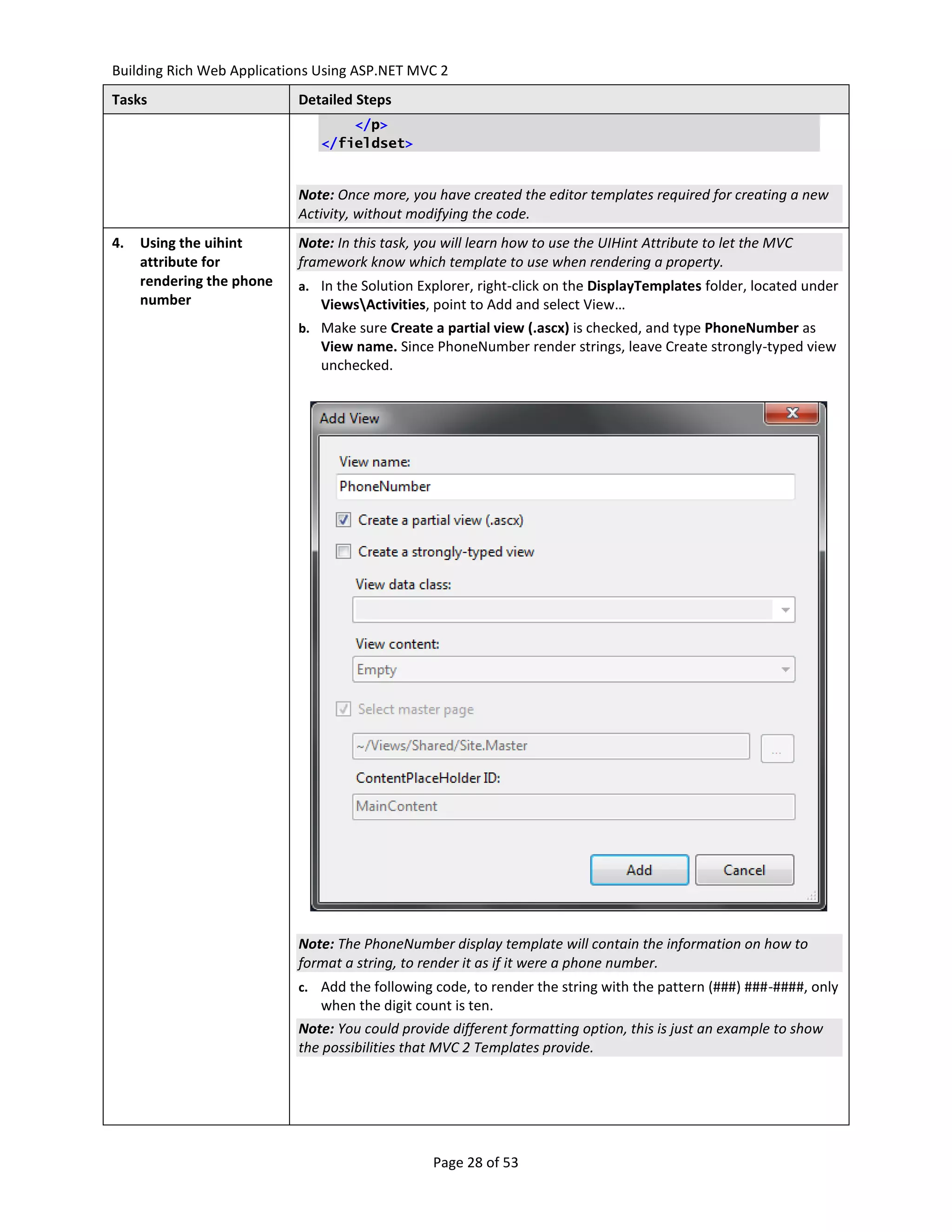 Building Rich Web Applications Using ASP.NET MVC 2
Tasks                      Detailed Steps
                                   </p>
                               </fieldset>


                           Note: Once more, you have created the editor templates required for creating a new
                           Activity, without modifying the code.
4.   Using the uihint      Note: In this task, you will learn how to use the UIHint Attribute to let the MVC
     attribute for         framework know which template to use when rendering a property.
     rendering the phone   a. In the Solution Explorer, right-click on the DisplayTemplates folder, located under
     number                    ViewsActivities, point to Add and select View…
                           b. Make sure Create a partial view (.ascx) is checked, and type PhoneNumber as
                               View name. Since PhoneNumber render strings, leave Create strongly-typed view
                               unchecked.




                           Note: The PhoneNumber display template will contain the information on how to
                           format a string, to render it as if it were a phone number.
                           c. Add the following code, to render the string with the pattern (###) ###-####, only
                               when the digit count is ten.
                           Note: You could provide different formatting option, this is just an example to show
                           the possibilities that MVC 2 Templates provide.




                                                 Page 28 of 53
 