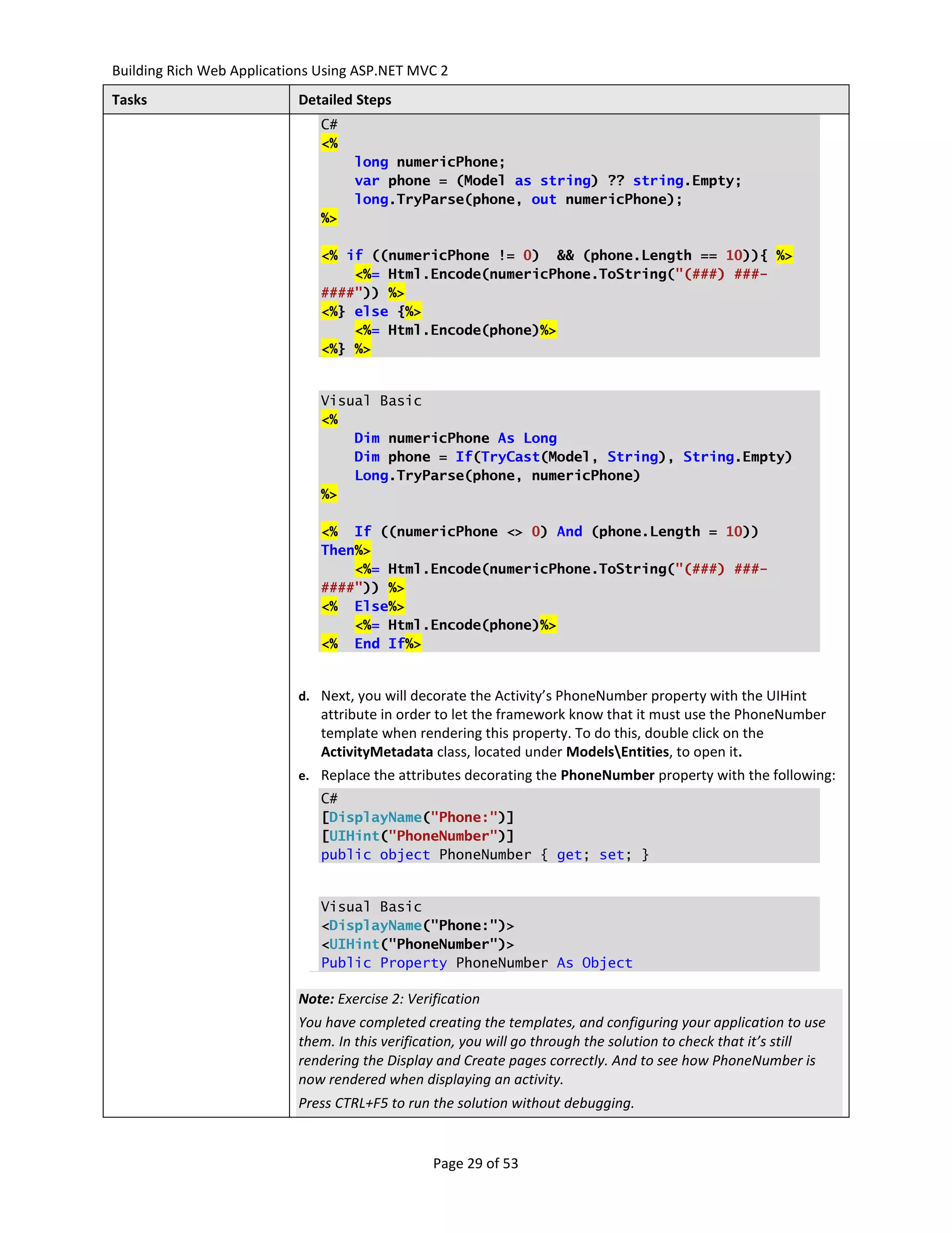 Building Rich Web Applications Using ASP.NET MVC 2
Tasks                      Detailed Steps
                               C#
                               <%
                                    long numericPhone;
                                    var phone = (Model as string) ?? string.Empty;
                                    long.TryParse(phone, out numericPhone);
                               %>

                               <% if ((numericPhone != 0) && (phone.Length == 10)){ %>
                                   <%= Html.Encode(numericPhone.ToString("(###) ###-
                               ####")) %>
                               <%} else {%>
                                   <%= Html.Encode(phone)%>
                               <%} %>


                               Visual Basic
                               <%
                                   Dim numericPhone As Long
                                   Dim phone = If(TryCast(Model, String), String.Empty)
                                   Long.TryParse(phone, numericPhone)
                               %>

                               <% If ((numericPhone <> 0) And (phone.Length = 10))
                               Then%>
                                   <%= Html.Encode(numericPhone.ToString("(###) ###-
                               ####")) %>
                               <% Else%>
                                   <%= Html.Encode(phone)%>
                               <% End If%>


                           d. Next, you will decorate the Activity’s PhoneNumber property with the UIHint
                               attribute in order to let the framework know that it must use the PhoneNumber
                               template when rendering this property. To do this, double click on the
                               ActivityMetadata class, located under ModelsEntities, to open it.
                           e. Replace the attributes decorating the PhoneNumber property with the following:
                               C#
                               [DisplayName("Phone:")]
                               [UIHint("PhoneNumber")]
                               public object PhoneNumber { get; set; }


                               Visual Basic
                               <DisplayName("Phone:")>
                               <UIHint("PhoneNumber")>
                               Public Property PhoneNumber As Object

                           Note: Exercise 2: Verification
                           You have completed creating the templates, and configuring your application to use
                           them. In this verification, you will go through the solution to check that it’s still
                           rendering the Display and Create pages correctly. And to see how PhoneNumber is
                           now rendered when displaying an activity.
                           Press CTRL+F5 to run the solution without debugging.


                                                 Page 29 of 53
 