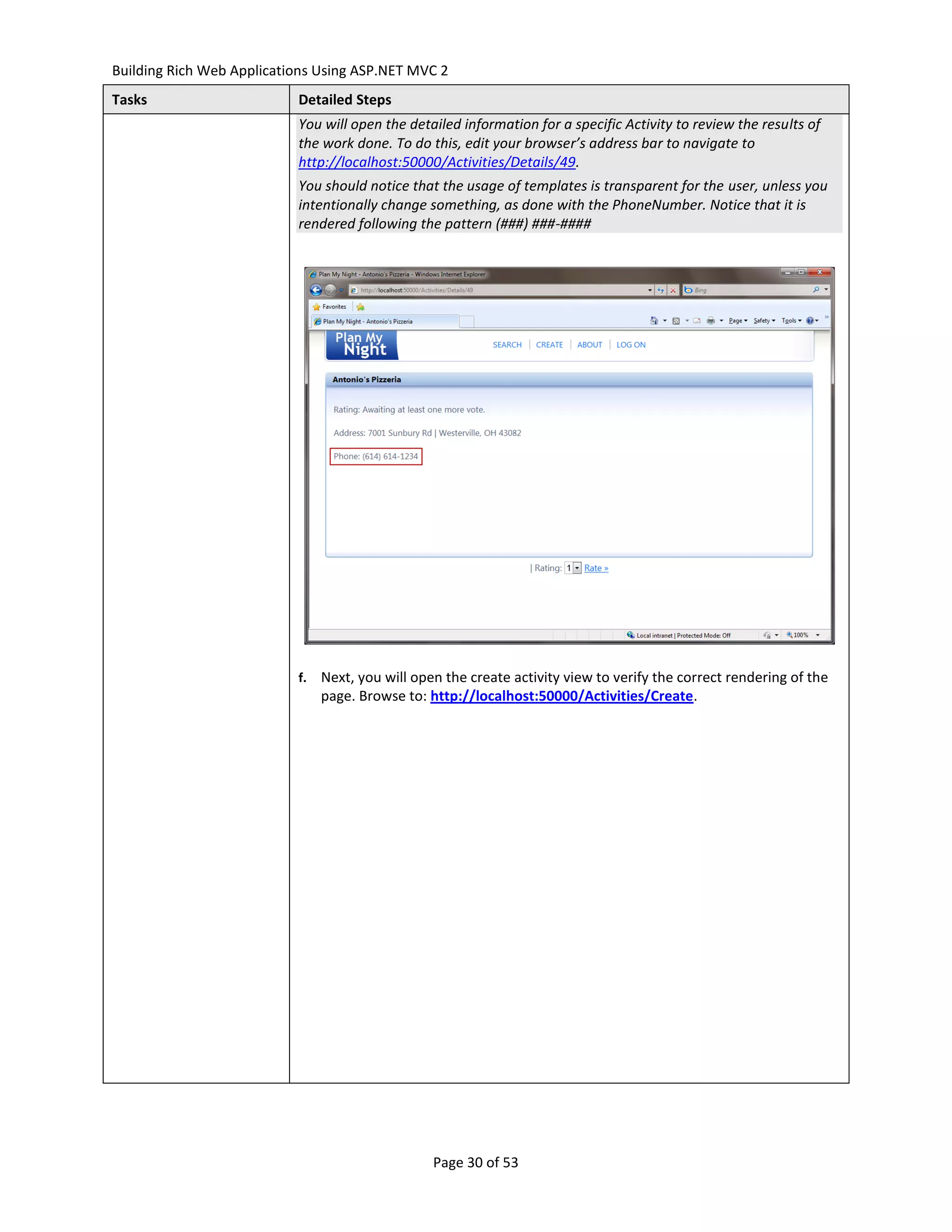 Building Rich Web Applications Using ASP.NET MVC 2
Tasks                      Detailed Steps
                           You will open the detailed information for a specific Activity to review the results of
                           the work done. To do this, edit your browser’s address bar to navigate to
                           http://localhost:50000/Activities/Details/49.
                           You should notice that the usage of templates is transparent for the user, unless you
                           intentionally change something, as done with the PhoneNumber. Notice that it is
                           rendered following the pattern (###) ###-####




                           f.   Next, you will open the create activity view to verify the correct rendering of the
                                page. Browse to: http://localhost:50000/Activities/Create.




                                                  Page 30 of 53
 