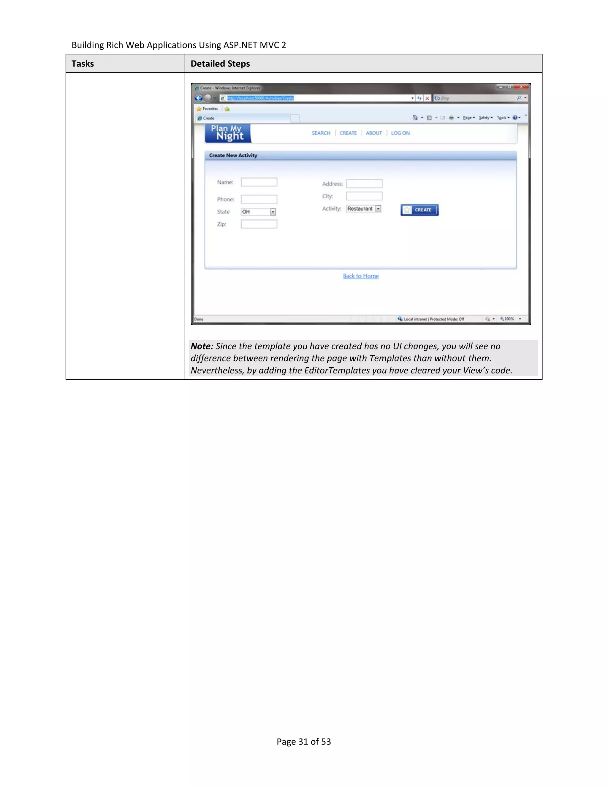 Building Rich Web Applications Using ASP.NET MVC 2
Tasks                      Detailed Steps




                           Note: Since the template you have created has no UI changes, you will see no
                           difference between rendering the page with Templates than without them.
                           Nevertheless, by adding the EditorTemplates you have cleared your View’s code.




                                               Page 31 of 53
 