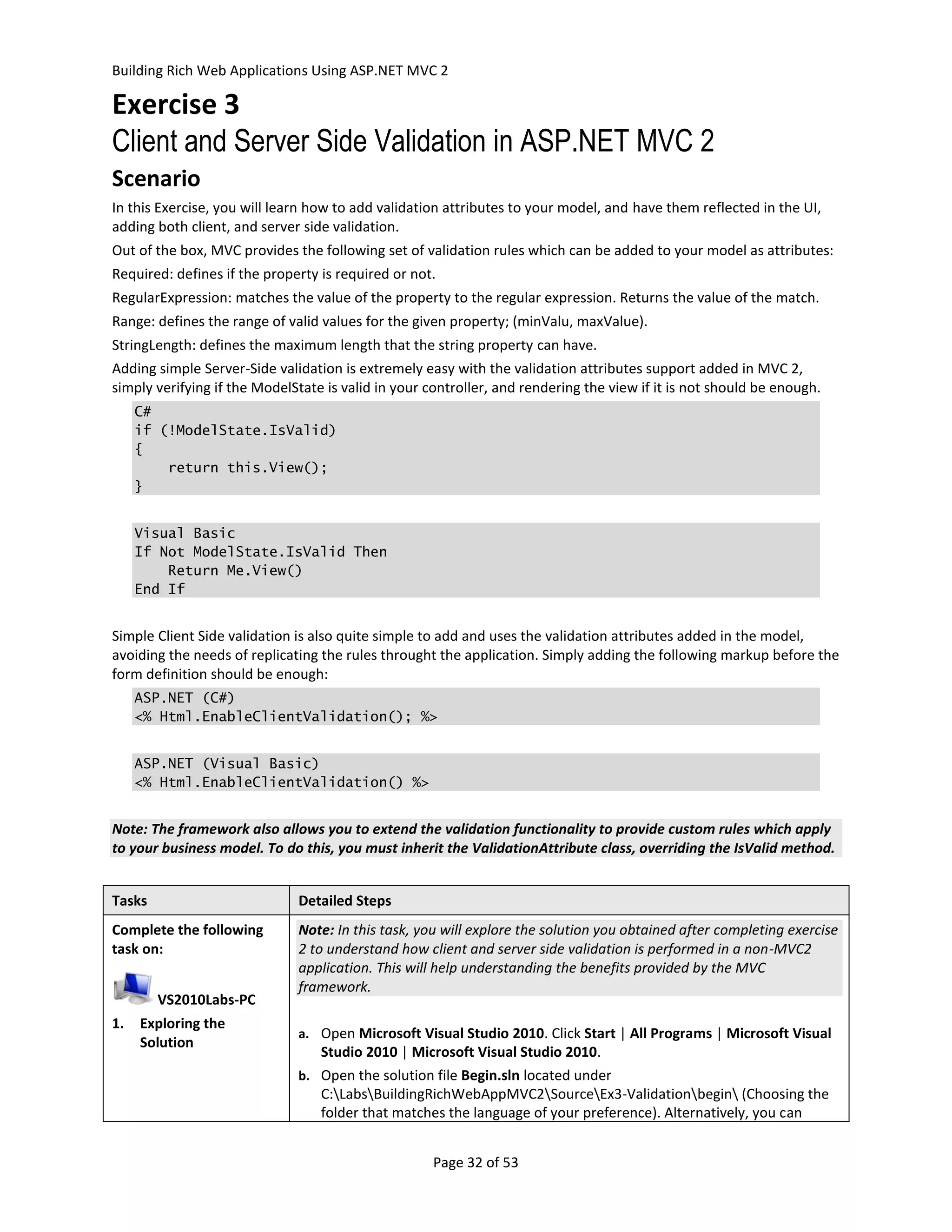 Building Rich Web Applications Using ASP.NET MVC 2

Exercise 3
Client and Server Side Validation in ASP.NET MVC 2
Scenario
In this Exercise, you will learn how to add validation attributes to your model, and have them reflected in the UI,
adding both client, and server side validation.
Out of the box, MVC provides the following set of validation rules which can be added to your model as attributes:
Required: defines if the property is required or not.
RegularExpression: matches the value of the property to the regular expression. Returns the value of the match.
Range: defines the range of valid values for the given property; (minValu, maxValue).
StringLength: defines the maximum length that the string property can have.
Adding simple Server-Side validation is extremely easy with the validation attributes support added in MVC 2,
simply verifying if the ModelState is valid in your controller, and rendering the view if it is not should be enough.
     C#
     if (!ModelState.IsValid)
     {
         return this.View();
     }


     Visual Basic
     If Not ModelState.IsValid Then
         Return Me.View()
     End If


Simple Client Side validation is also quite simple to add and uses the validation attributes added in the model,
avoiding the needs of replicating the rules throught the application. Simply adding the following markup before the
form definition should be enough:
     ASP.NET (C#)
     <% Html.EnableClientValidation(); %>


     ASP.NET (Visual Basic)
     <% Html.EnableClientValidation() %>


Note: The framework also allows you to extend the validation functionality to provide custom rules which apply
to your business model. To do this, you must inherit the ValidationAttribute class, overriding the IsValid method.


Tasks                         Detailed Steps
Complete the following        Note: In this task, you will explore the solution you obtained after completing exercise
task on:                      2 to understand how client and server side validation is performed in a non-MVC2
                              application. This will help understanding the benefits provided by the MVC
                              framework.
        VS2010Labs-PC
1.   Exploring the
                              a. Open Microsoft Visual Studio 2010. Click Start | All Programs | Microsoft Visual
     Solution
                                  Studio 2010 | Microsoft Visual Studio 2010.
                              b. Open the solution file Begin.sln located under
                                  C:LabsBuildingRichWebAppMVC2SourceEx3-Validationbegin (Choosing the
                                  folder that matches the language of your preference). Alternatively, you can


                                                     Page 32 of 53
 