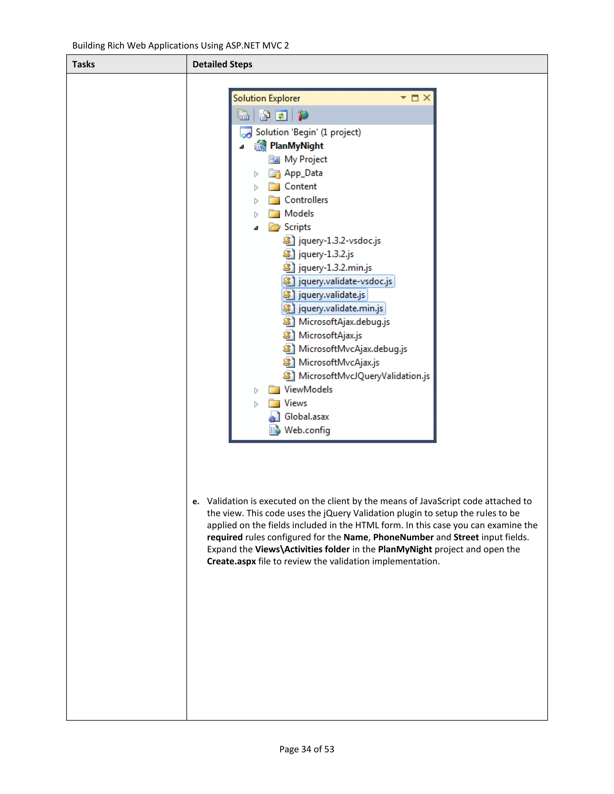 Building Rich Web Applications Using ASP.NET MVC 2
Tasks                      Detailed Steps




                           e. Validation is executed on the client by the means of JavaScript code attached to
                               the view. This code uses the jQuery Validation plugin to setup the rules to be
                               applied on the fields included in the HTML form. In this case you can examine the
                               required rules configured for the Name, PhoneNumber and Street input fields.
                               Expand the ViewsActivities folder in the PlanMyNight project and open the
                               Create.aspx file to review the validation implementation.




                                                Page 34 of 53
 