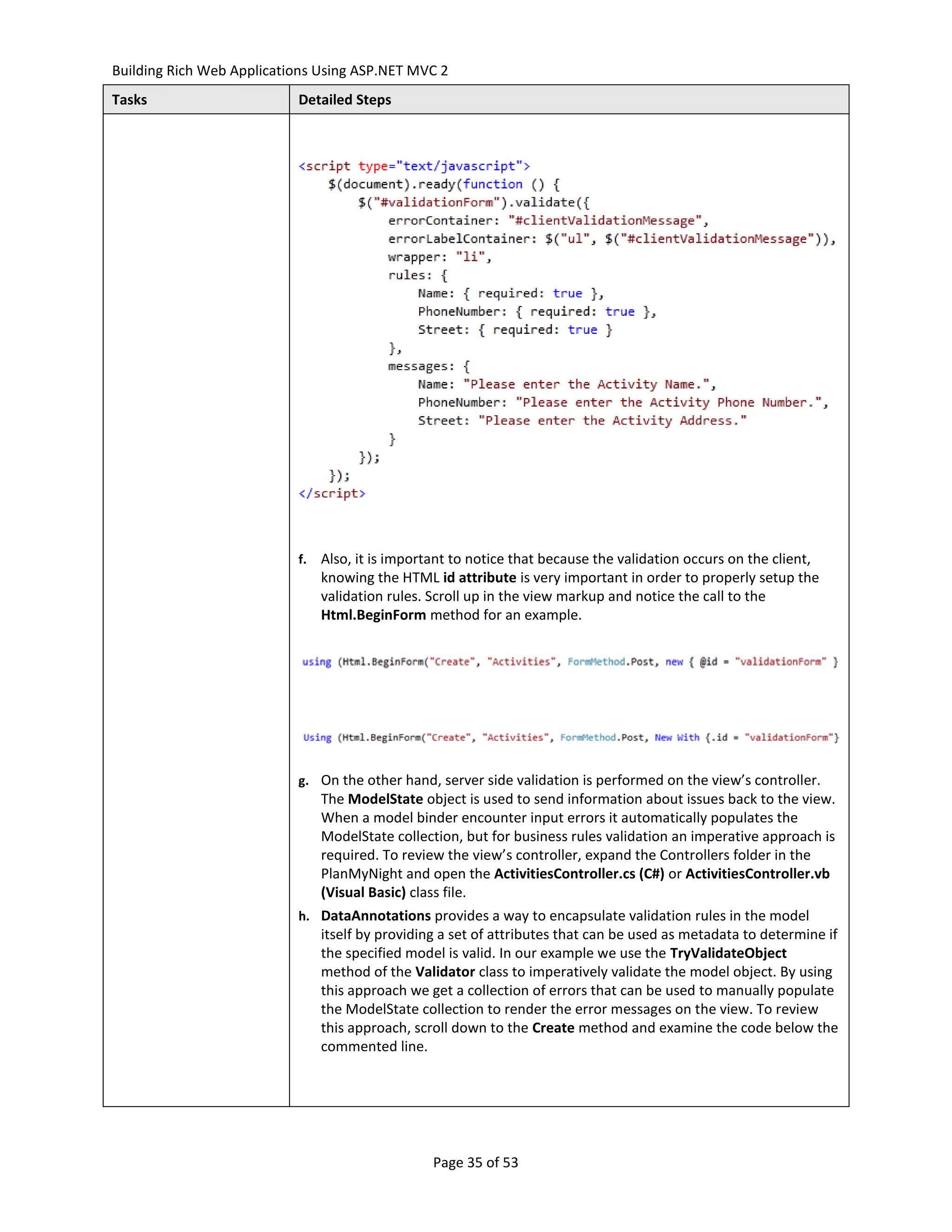 Building Rich Web Applications Using ASP.NET MVC 2
Tasks                      Detailed Steps




                           f.   Also, it is important to notice that because the validation occurs on the client,
                                knowing the HTML id attribute is very important in order to properly setup the
                                validation rules. Scroll up in the view markup and notice the call to the
                                Html.BeginForm method for an example.




                           g. On the other hand, server side validation is performed on the view’s controller.
                                The ModelState object is used to send information about issues back to the view.
                                When a model binder encounter input errors it automatically populates the
                                ModelState collection, but for business rules validation an imperative approach is
                                required. To review the view’s controller, expand the Controllers folder in the
                                PlanMyNight and open the ActivitiesController.cs (C#) or ActivitiesController.vb
                                (Visual Basic) class file.
                           h. DataAnnotations provides a way to encapsulate validation rules in the model
                                itself by providing a set of attributes that can be used as metadata to determine if
                                the specified model is valid. In our example we use the TryValidateObject
                                method of the Validator class to imperatively validate the model object. By using
                                this approach we get a collection of errors that can be used to manually populate
                                the ModelState collection to render the error messages on the view. To review
                                this approach, scroll down to the Create method and examine the code below the
                                commented line.




                                                  Page 35 of 53
 