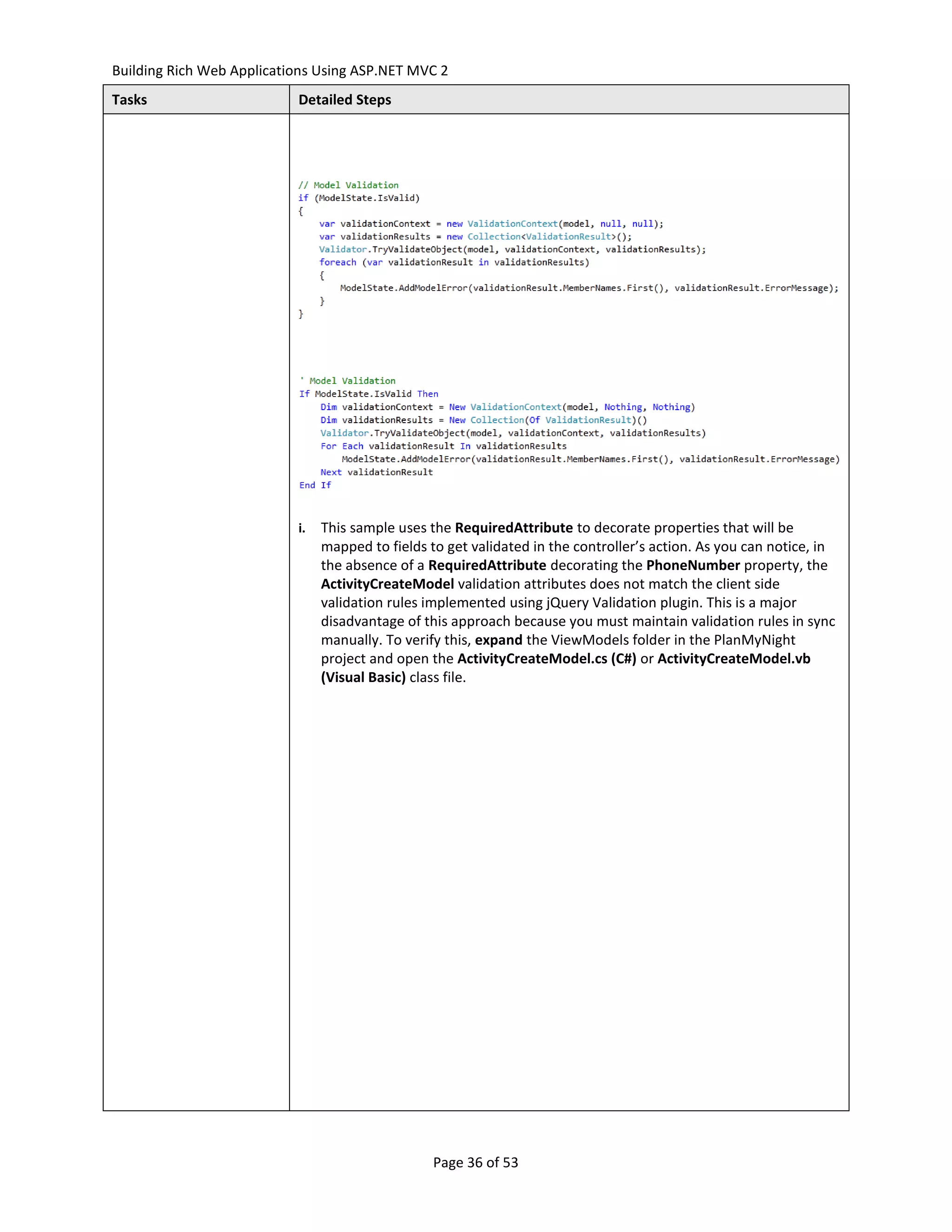 Building Rich Web Applications Using ASP.NET MVC 2
Tasks                      Detailed Steps




                           i.   This sample uses the RequiredAttribute to decorate properties that will be
                                mapped to fields to get validated in the controller’s action. As you can notice, in
                                the absence of a RequiredAttribute decorating the PhoneNumber property, the
                                ActivityCreateModel validation attributes does not match the client side
                                validation rules implemented using jQuery Validation plugin. This is a major
                                disadvantage of this approach because you must maintain validation rules in sync
                                manually. To verify this, expand the ViewModels folder in the PlanMyNight
                                project and open the ActivityCreateModel.cs (C#) or ActivityCreateModel.vb
                                (Visual Basic) class file.




                                                  Page 36 of 53
 